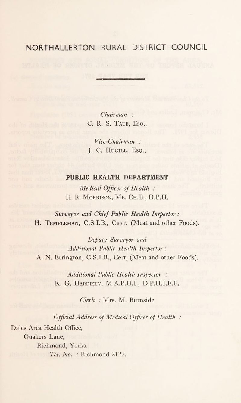 NORTHALLERTON RURAL DISTRICT COUNCIL Chairman : C. R. S. Tate, Esq., Vice-Chairman : J. C. Hugill, Esq., PUBLIC HEALTH DEPARTMENT Medical Officer of Health : H. R. Morrison, Mb. Ch.B., D.P.H. Surveyor and Chief Public Health Inspector : H. Templeman, C.S.I.B., Cert. (Meat and other Foods). Deputy Surveyor and Additional Public Health Inspector : A. N. Errington, C.S.I.B., Cert, (Meat and other Foods). Additional Public Health Inspector : K. G. Hardisty, M.A.P.H.I., D.P.H.I.E.B. Clerk : Mrs. M. Burnside Official Address of Medical Officer of Health : Dales Area Health Office, Quakers Lane, Richmond, Yorks. Tel. No. : Richmond 2122.