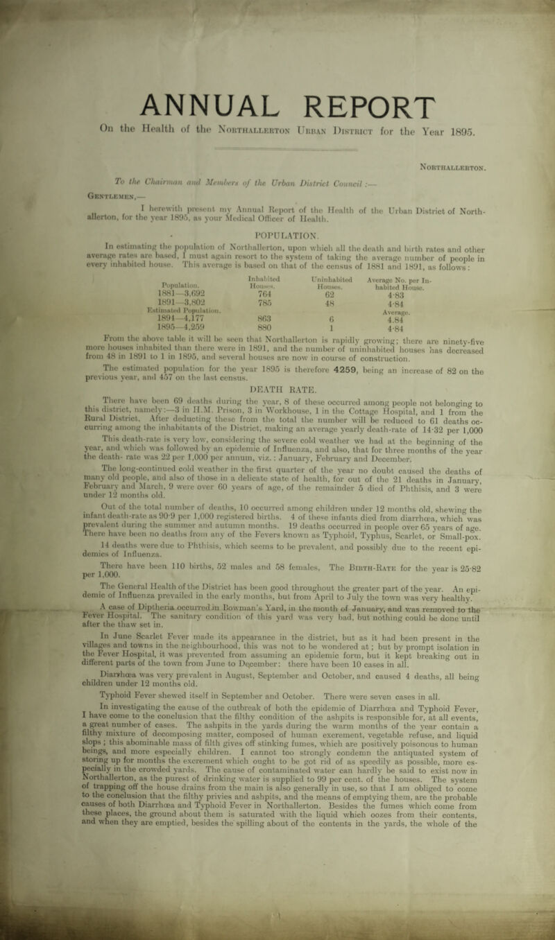 ANNUAL REPORT On the Health of the Northallerton Urban District for the Year 1895. Northallerton. To the Chairman ami Membern of the Urban District Council:— Gentlemen,— „ , 1 herewith present my Annual Report of the Healtli of the Urban District of North¬ allerton, for the year 1895, as your Medical Officer of Health. POPULATION. In estimating the population of Northallerton, upon which all the death and birth rates and other average rates are based, I must again resort to the system of taking the average number of people in every inhabited house. This average is based on that of the census of 1881 and 1891, as follows : Population. Inhabited Houses. Uninhabited Houses. Average No. per In¬ habited House. 1881—3,692 764 62 4-83 1891—3,802 785 48 4-84 Estimated Population. 1894—4,177 863 6 Average. 4.84 1895—4,259 880 1 4-84 trom the above table it will be seen that Northallerton is rapidly growing; there are ninety-five more houses inhabited than there were in 1891, and the number of uninhabited houses has decreased from 48 in 1891 to 1 in 1895, and several houses are now in course of construction. The estimated population for the year 1895 is therefore 4259, being an increase of 82 on the previous year, and 457 on the last census. DEATH RATE. There have been 69 deaths during the year, 8 of these occurred among people not belonging to this district, namely:—3 in II.M. Prison, 3 in Workhouse, 1 in the Cottage Hospital, and 1 from the Rural District. After deducting these from the total the number will be reduced to 61 deaths oc¬ curring among the inhabitants of the District, making an average yearly death-rate of 14 32 per 1,000 This death-rate is very low, considering the severe cold weather we had at the beginning of the year, and which was followed by an epidemic of Influenza, and also, that for three months of the year the death- rate was 22 per 1,000 per annum, viz.: January, February and December. The long-continued cold weather in the first quarter of the year no doubt caused the deaths of many old people, and also of those in a delicate state of health, for out of the 21 deaths in January February and March, 9 were over 60 years of age, of the remainder 5 died of Phthisis, and 3 were under 12 months old. Out of the total number of deaths, 10 occurred among children under 12 months old, shewing the infant death-rate as 90 9 per 1,000 registered births. 4 of these infants died from diarrhoea, which was prevalent during the summer and autumn months. 19 deaths occurred in people over 65 years of a^e There have been no deaths from any of the Fevers known as Typhoid, Typhus, Scarlet, or Small-pox. 14 deaths were due to Phthisis, which seems to be prevalent, and possibly due to the recent epi¬ demics of Influenza.  1 There have been 110 births, 52 males and 58 females, The Birth-Rate for the year is 25 82 per 1,000. The General Health of the District has been good throughout the greater part of the year. An epi¬ demic of Influenza prevailed in the early months, but from April to July the town was very healthy. A case of Diptheria occurred in bowman s Yard, in the month of January, and was removed to the Fever Hospital. The sanitary condition of this yard was very bad, but nothing could be done until after the thaw set in. In June Scarlet Fever made its appearance in the district, but as it bad been present in the villages and towns in the neighbourhood, this was not to be wondered at ; but by prompt isolation in the Fever Hospital, it was prevented from assuming an epidemic form, but it kept breaking out in different parts of the town from June to December: there have been 10 cases in all. Diarrhoea was very prevalent in August, September and October, and caused 4 deaths, all being children under 12 months old. Typhoid Fever shewed itself in September and October. There were seven cases in all. In investigating the cause of the outbreak of both the epidemic of Diarrhoea and Typhoid Fever, I have come to the conclusion that the filthy condition of the ashpits is responsible for, at all events, a great number of cases. The ashpits in the yards during the warm months of the year contain a filthy mixture of decomposing matter, composed of human excrement, vegetable refuse, and liquid slops ; this abominable mass of filth gives off’ stinking fumes, which are positively poisonous to human beings, and more especially children. I cannot too strongly condemn the antiquated system of storing up for months the excrement which ought to be got rid of as speedily as possible, more es¬ pecially in the crowded yards. The cause of contaminated water can hardly be said to exist now in Northallerton, as the purest of drinking water is supplied to 99 per cent, of the houses. The system of trapping off the house drains from the main is also generally in use, so that I am obliged to come to the conclusion that the filthy privies and ashpits, and the means of emptying them, are the probable causes of both Diarrhoea and Typhoid Fever in Northallerton. Besides the fumes which come from these places, the ground about them is saturated with the liquid which oozes from their contents, and when they are emptied, besides the spilling about of the contents in the yards, the tvhole of the