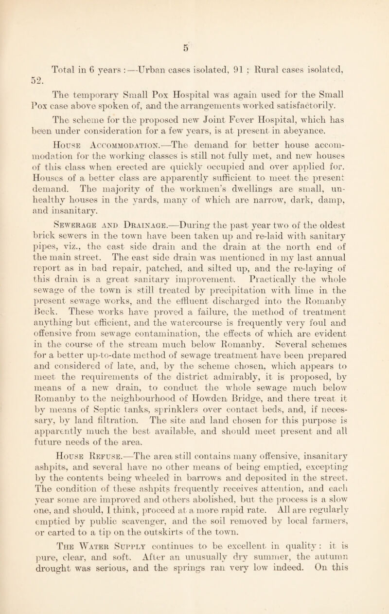 Total in 6 years :—Urban cases isolated, 91 ; Rural cases isolated, 52. The temporary Small Pox Hospital was again used for the Small Pox case above spoken of, and the arrangements worked satisfactorily. The scheme for the proposed new Joint Fever Hospital, which has been under consideration for a, few years, is at present in abeyance. House Accommodation.—The demand for better house accom¬ modation for the working classes' is still not fully met, and new houses of this class when erected are quickly occupied and over applied for. Houses of a better1 class, are1 apparently sufficient to meet the present demand. The majority of the workmen’s dwellings are small, un¬ healthy houses in the yards, many of which are narrow, dark, damp, and insanitary. Sewerage and Drainage.—During the past year two of the oldest brick sewers in the town have been taken up and re-laid with sanitary pipes, viz., the east side drain and the drain at the north end of the main street. The east side drain was. mentioned in my last annual report as in bad repair, patched, and silted up, and the re-laying of this drain is a great sanitary improvement. Practically the whole sewage of the town is still treated by precipitation with lime in the present sewage works, and the effluent discharged into the Romanby Beck. These works, have proved a failure, the method of treatment anything but efficient, and the watercourse is frequently very foul and offensive from sewage contamination, the effects of which are evident in the course of the stream much below Romanby. Several schemes for a better up-to-date method of sewage treatment have been prepared and considered of late, and, by the scheme chosen, which appears to meet the requirements of the district admirably, it is proposed, by means of a new drain, to conduct the whole sewage much below Romanby to the neighbourhood of Howden Bridge, and there treat it by means of Septic tanks, sprinklers over contact, beds, and, if neces¬ sary, by land filtration. The site and land chosen for this purpose is apparently much the best, available, and should meet present and all future needs of the area. House Refuse.—The area still contains many offensive, insanitary ashpits., and several have no other means, of being emptied, excepting by the contents being wheeled in. barrows, and deposited in the street. The condition of these ashpits, frequently receives attention, and each year some are improved and others abolished, but the process, is a slow one, and should, 1 think, proceed at a, more rapid rate. All are regularly emptied by public scavenger, and the soil removed by local farmers, or carted to a tip on the outskirts of the town. The Water Supply continues to. be excellent in quality : it is pure, clear, and soft. After an unusually dry summer, the autumn drought was serious, and the' springs ran very low indeed. On this
