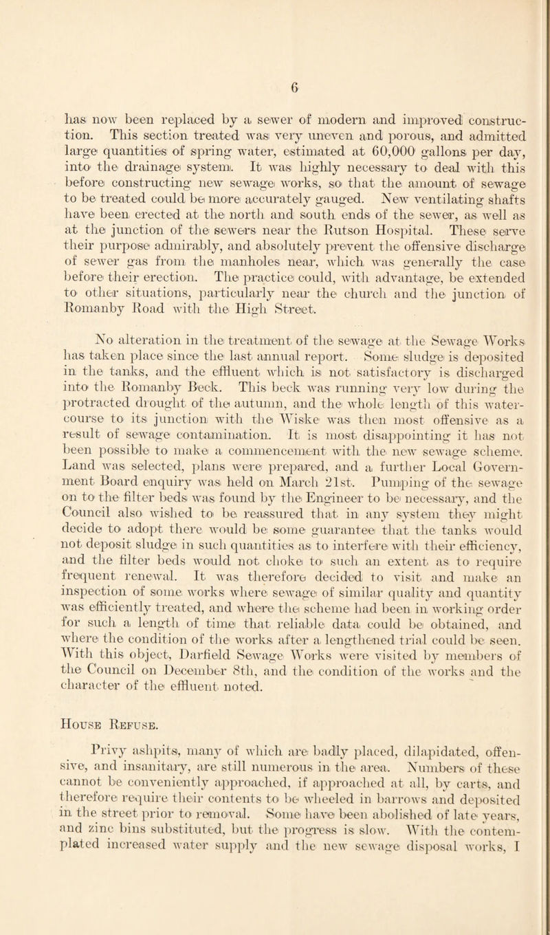 lias now been replaced by a, sewer of modern and improved construc¬ tion. Tbis section treated wa,si very uneven and porous, and admitted large quantities of spring water, estimated at 60,000 gallons per day, into the drainage system. It was highly necessary to deal with this before constructing new sewage works-, so- that the- amount of sewage to be treated could be more accurately gauged. New ventilating shafts have been, erected at the north and south ends of the1 sewer, as well as at the junction of the sewers near the Rut-son Hospital. These serve their purpose admirably, and absolutely prevent the offensive discharge of sewer gas from the manholes near, which was generally the case before their erection. The practice could, with advantage, be- extended to- other situations, particularly near the church and the junction of Romanby Road with the High Street. No alteration in the treatment of the sewage at the Sewage Works has taken place since the last annual report. Some sludge is deposited in the tanks, and the effluent which i-s not satisfactory is discharged into the Romanby Beck. This beck wa,s running very low during the protracted drought of the autumn, and the- whole length of this water¬ course to- its junction with the Wiske was then, most offensive as a result of sewage contamination. It- is most disappointing it has not been possible to make a commencement with the- new sewage scheme. Land was selected, plans were prepared, and a further Local Govern¬ ment Board enquiry was held on March 21st. Pumping of the sewage on to the filter beds was found by the Engineer to be necessary, and the Council also wished to be reassured that in any system they might decide to adopt there would be: some guarantee that the tanks- would not deposit sludge in such quantities as to interfere with their efficiency, and the filter beds would not choke to- such an extent as- to require frequent renewal. It was therefore decided to visit, and make an inspection of some, works where- sewage of similar quality and quantity was efficiently treated, and where- the scheme: had been in working order for such a, length of time that reliable data, could be obtained, and where the condition of the works, after a. lengthened trial could be seen. With this object-, Darfield Sewage- Works were visited by members of the Council on December 8th, and the condition of the works and the character of the effluent- noted. House Refuse. Privy ashpits, many of which are: badly placed, dilapidated, offen¬ sive, and insanitary, are still numerous in the area-. Numbers of these cannot be- conveniently approached, if approached at all, by carts, and therefore require- their contents to be wheeled in barrows and deposited in the street- prior to removal. Some have been abolished of late years, and zinc bins substituted, but- the- progress is slow. With the contem¬ plated increased water supply and the new sewage disposal works, I