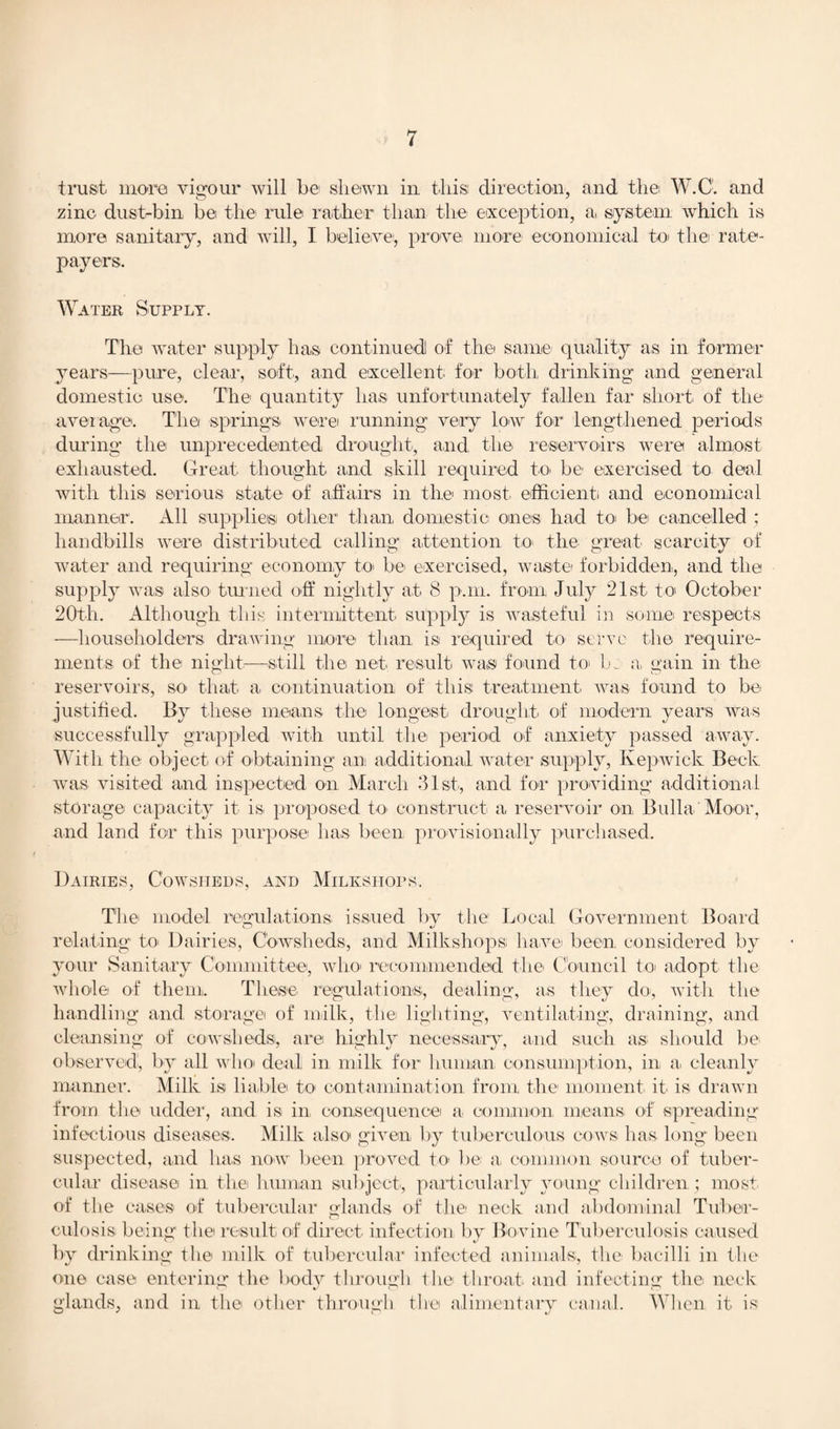 trust more vigour will be1 shewn in this direction, and the W.C. and zinc dust-bin be the rule rather than the exception, a, system which is more sanitary, and will, I believe, prove more economical to the rate¬ payers. Water Supply. The water supply has continued of the same' quality as in former years—pure, clear, soft, and excellent for both drinking and general domestic use. The quantity has unfortunately fallen far short of the average. The springs, werei running very low for lengthened periods during the unprecedented drought, and the reservoirs were almost exhausted. Great thought and skill required to, be exercised to deal with this serious state of affairs in the most efficient and economical manner. All supplies other than domestic ones had to be cancelled ; handbills were distributed calling attention to the great scarcity of water and requiring economy to be exercised, waste forbidden, and the supply was also turned off nightly at 8 p.m. from July 21st to October 20th. Although this intermittent supply is wasteful in some respects —householders drawing more than is required to- serve the require¬ ments of the night—still the net result was found to be a, gain in the reservoirs, so that a continuation of this treatment was found to be justified. By these means the longest drought, of modern years was successfully grappled with until the period of anxiety passed away. With the object of obtaining an additional water supply, Kepwick Beck was visited and inspected on March 31st, and for providing additional storage capacity it is proposed to, construct a reservoir on Bulla Moor, and land for this purpose has been provisionally purchased. Dairies, Cowsheds, and Milkstiops. The model regulations issued by the Local Government Board relating to, Dairies, Cowsheds, and Milkshops, have been considered by your Sanitary Committee, who' recommended the Council to adopt the whole of them. These regulations, dealing, as they do-, with the handling and, storage of milk, the lighting, ventilating, draining, and cleansing of cowsheds, are highly necessary, and such as: should be observed, by all who deal in milk for human consumption, in a, cleanly manner. Milk is liable to contamination from the moment it is drawn from the udder, and is in, consequence a common means of spreading infectious diseases. Milk also given by tuberculous cows has long been suspected, and has now been proved to be a common source of tuber¬ cular disease in the human subject, particularly young children ; most of the cases of tubercular glands of the neck and abdominal Tuber- culosis being the result of direct infection by Bovine Tuberculosis caused by drinking the milk of tubercular infected animals, the bacilli in the one case entering the body through the throat and infecting the neck glands, and in the other through the alimentary canal. When it is