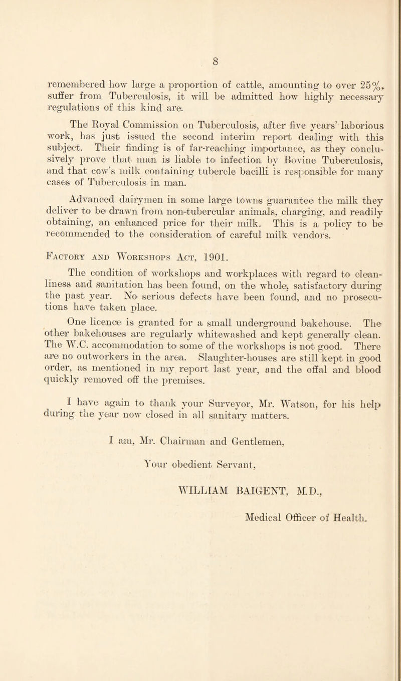 remembered bow large a, proportion of cattle, amounting to over 25%, suffer from Tuberculosis1, it will be admitted liow highly necessary regulations of this kind are. The Royal Commission on Tuberculosis, after five years’ laborious work, has just issued the second interim report dealing with this subject. Their finding is of far-reaching importance, as they conclu¬ sively prove that man isi liable to> infection by Bovine Tuberculosis, and that cow’s milk containing tubercle bacilli is responsible for many cases of Tuberculosis in man. Advanced dairymen in some large towns guarantee the milk they deliver to be drawn from n on-tubercular animals, charging, and readily obtaining, an enhanced price for their milk. This is a policy to be recommended to the consideration of careful milk vendors. Factory and Workshops Act, 1901. The condition of workshops and workplaces with regard to clean¬ liness and sanitation has been found, on the whole, satisfactory during the past year. No serious defects have been found, and no prosecu¬ tions have taken place. One licence is granted for a small underground bakehouse. The other bakehouses are regularly whitewashed and kept generally clean. The W .C. accommodation to some of the workshops is not good. There are no outworkers in the area. Slaughter-houses are still kept in good order, as mentioned in my report last year, and the offal and blood quickly removed off the premises. I have again to thank your Surveyor, Mr. Watson, for his help during the year now closed in all sanitary matters. I am, Mr. Cl lairman and Gentlemen, lour obedient Servant, WILLIAM BAIGEXT, M.D., Medical Officer of Health.
