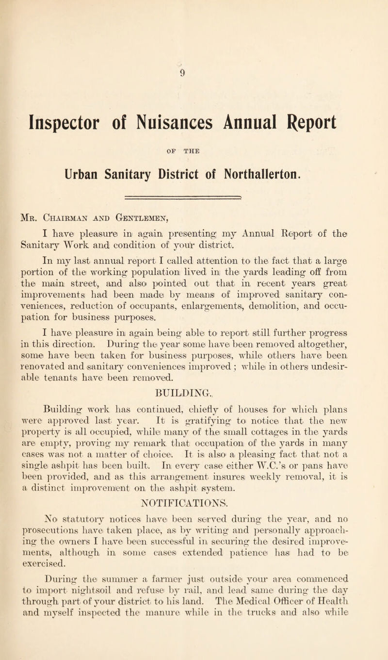 Inspector of Nuisances Annual Report OF THE Urban Sanitary District of Northallerton. Mr. Chairman and Gentlemen, I have' pleasure in again presenting my Annual Report of the Sanitary Work and condition of your district. In my last annual report I called attention to the fact that a large portion of the working population lived ini the yards leading off from the main street, and also pointed, out that in recent years great, improvements: had been rnadei by means: of improved sanitary con¬ veniences, reduction of occupants, enlargements, demolition, and occu¬ pation for business: purposes. I have, pleasure in again being able: to report, still further progress in this direction. During the year some: have: been removed altogether, some have been taken for business: purposes:, while others have been renovated and sanitary conveniences improved ; while in others undesir¬ able tenants have, been removed. BUILDING., Building work has continued, chiefly of houses, for which plans were approved last year. It is. gratifying to notice: that the new property is all occupied!, while many of the small cottages in the. yards are empty, proving my remark that occupation! of the yards in many cases was: not a matter of choice. It is: also a, pleasing fact, that not. a single ashpit, has been built. In every case either W.C.’s or pans have been provided, and as this arrangement insures; weekly removal, it is a distinct improvement on the ashpit system. NOTIFICATIONS. No. statutory notices have been served during the year, and no prosecutions have, taken place, as. by writing and personally approach¬ ing the owners I have been successful in securing the desired improve1- ments, although in some cases extended patience has: had to be exercised. During the summer a farmer just outside your area commenced to import nightsoil and refuse by rail, and lead same during the day through part, of your district to his land. The Medical Officer of Health and myself inspected the manure while in the trucks and also while