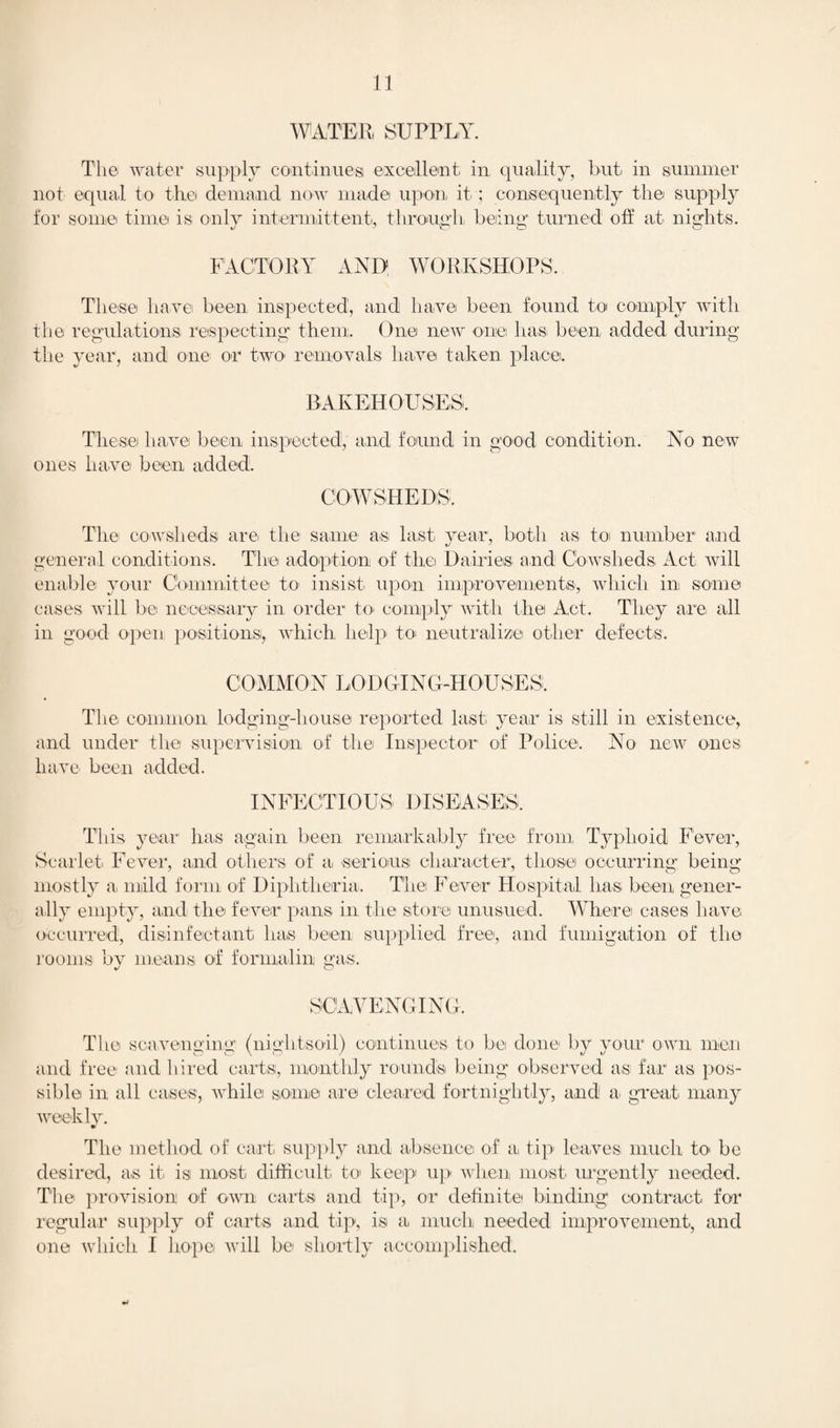 WATER, SUPPLY. The water supply continues; excellent in quality, but in summer not equal to the demand now made upon, it ; consequently the supply for some time is only intermittent, through being* turned off at nights. FACTORY AND WORKSHOPS. These have been inspected, and have been found to comply with the regulations respecting them. One new one has been added during the year, and one; or two removals have taken place. BAKEHOUSES. These have been inspected, and found in good condition. No new ones have been added. COWSHEDS. The cowsheds are, the same a*s, last year, both as to number and general conditions. The adoption of the Dairies and Cowsheds Act will enable your Committee to insist upon improvements, which in some cases will be necessary in order to* comply with the Act. They are all in good open positions, which help to* neutralize other defects. COMMON LODGING-HOUSES!. The common lodging-house reported last, year is still in existence, and under the supervision of the Inspector of Police. No new ones have been added. INFECTIOUS DISEASES. This year has again been remarkably free* from Typhoid Fever, Scarlet Fever, and others of a, serious character, those occurring being mostly a mild form of Diphtheria. The Fever Hospital lias, been gener¬ ally empty, and the fever pans in the store unusued. Where cases have occurred, disinfectant has been supplied free, and fumigation of the rooms by means of formalin gas. SCAVENGING. The scavenging (nightsoil) continues to be done by your own men and free and hired carts, monthly rounds being observed as far as pos¬ sible in all cases, while some are cleared fortnightly, and a great many weekly. The method of cart supply and absence of a, tip* leaves much to be desired, as it, is most difficult to keep up when most urgently needed. The provision of own carts and tip, or definite binding contract for regular supply of carts and tip, is a much needed improvement, and one which I hope will be shortly accomplished.