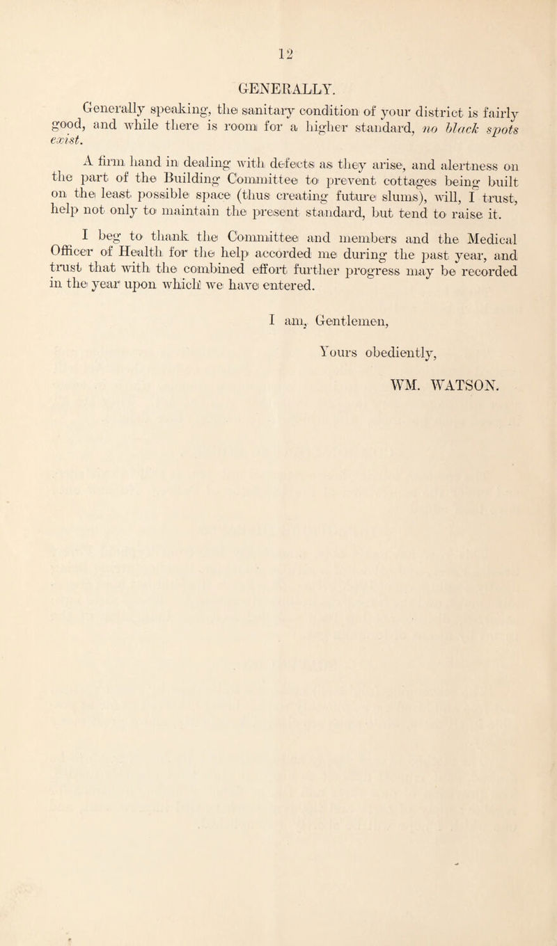GENERALLY. Generally speaking, the sanitary condition of your district is fairly good, and while there is room for a higher standard, no black spots exist. A hi in hand, in dealing with defects as- they arise, and alertness on the part of the Building Committee to prevent cottages being built on thei least, possible space (thus creating future slums), will, I trust, help not only to maintain the present standard, but tend to raise it. I beg to thank the Committee and members and the Medical Officer of Health for the help accorded me during the past year, and trust that with the combined effort further progress may be recorded in the year upon which we; have entered. I ani, Gentlemen, Yours obediently, WM. WATSON.