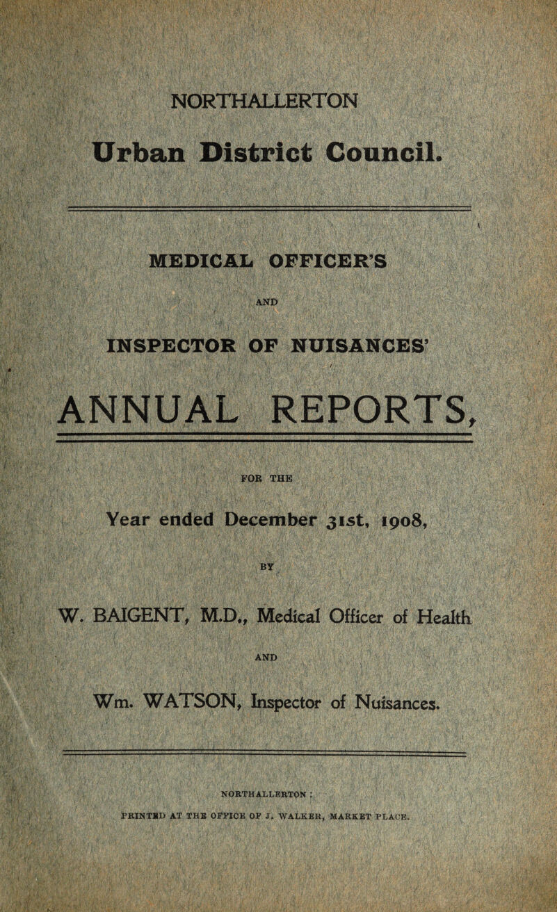 NORTHALLERTON Urban District Council. MEDICAL OFFICERS AND INSPECTOR OF NUISANCES’ ANNUAL REPORTS, FOR THE Year ended December 31st, 1908, BY W. BAIGENT, M.D„ Medical Officer of Health AND Wm. WATSON, Inspector of Nuisances* NORTHALLERTON: PRINTED AT THE OFFICE OF J. WALKER, MARKET PLACE.