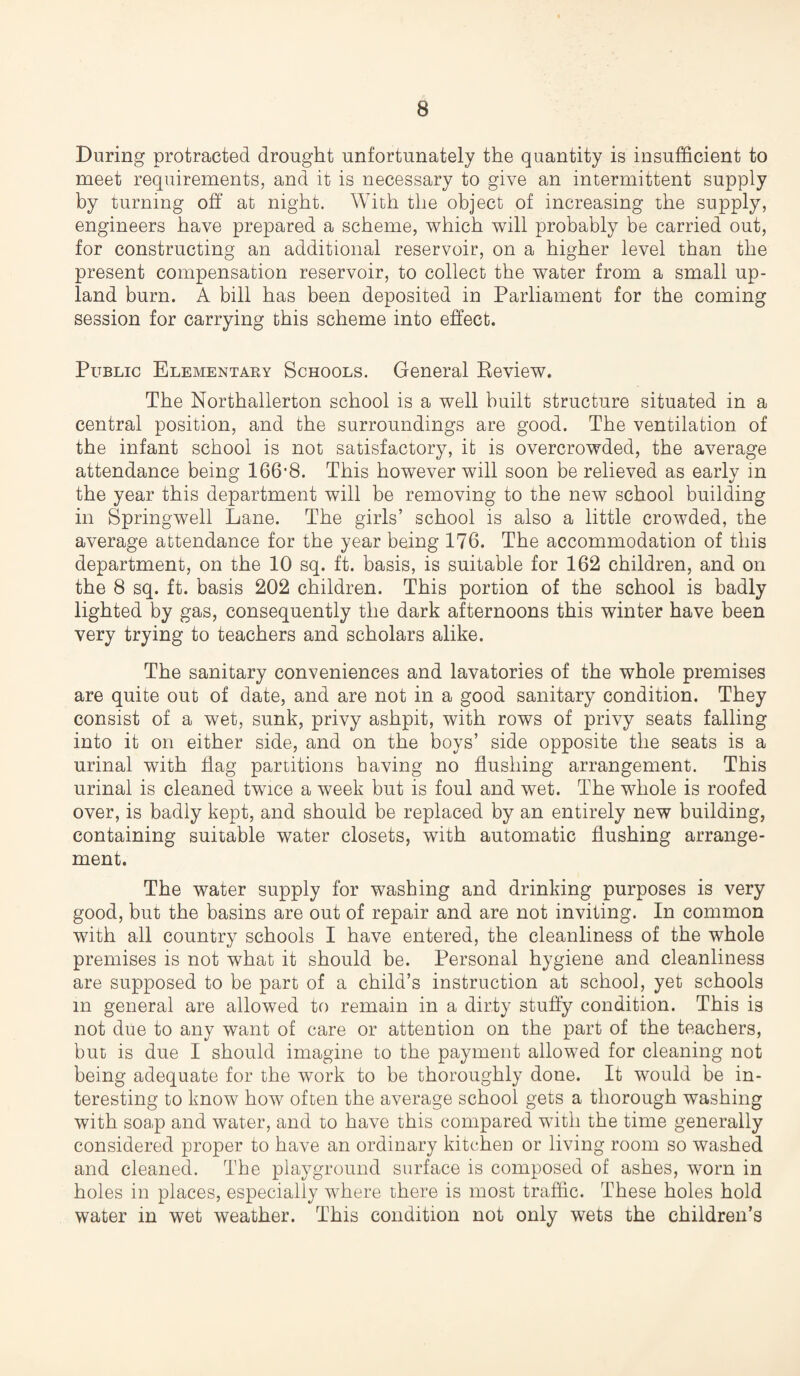 During protracted drought unfortunately the quantity is insufficient to meet requirements, and it is necessary to give an intermittent supply by turning off* at night. With the object of increasing the supply, engineers have prepared a scheme, which will probably be carried out, for constructing an additional reservoir, on a higher level than the present compensation reservoir, to collect the water from a small up¬ land burn. A bill has been deposited in Parliament for the coming session for carrying this scheme into effect. Public Elementary Schools. General Review. The Northallerton school is a well built structure situated in a central position, and the surroundings are good. The ventilation of the infant school is not satisfactory, it is overcrowded, the average attendance being 166'8. This however will soon be relieved as early in the year this department will be removing to the new school building in Springwell Lane. The girls’ school is also a little crowded, the average attendance for the year being 176. The accommodation of this department, on the 10 sq. ft. basis, is suitable for 162 children, and on the 8 sq. ft. basis 202 children. This portion of the school is badly lighted by gas, consequently the dark afternoons this winter have been very trying to teachers and scholars alike. The sanitary conveniences and lavatories of the whole premises are quite out of date, and are not in a good sanitary condition. They consist of a wet, sunk, privy ashpit, with rows of privy seats falling into it on either side, and on the boys’ side opposite the seats is a urinal with flag partitions having no flushing arrangement. This urinal is cleaned twice a week but is foul and wet. The whole is roofed over, is badly kept, and should be replaced by an entirely new building, containing suitable water closets, with automatic flushing arrange¬ ment. The water supply for washing and drinking purposes is very good, but the basins are out of repair and are not inviting. In common with all country schools I have entered, the cleanliness of the whole premises is not what it should be. Personal hygiene and cleanliness are supposed to be part of a child’s instruction at school, yet schools in general are allowed to remain in a dirty stuffy condition. This is not due to any want of care or attention on the part of the teachers, but is due I should imagine to the payment allowed for cleaning not being adequate for the work to be thoroughly done. It would be in¬ teresting to know how often the average school gets a thorough washing with soap and water, and to have this compared with the time generally considered proper to have an ordinary kitchen or living room so washed and cleaned. The playground surface is composed of ashes, worn in holes in places, especially where there is most traffic. These holes hold water in wet weather. This condition not only wets the children’s