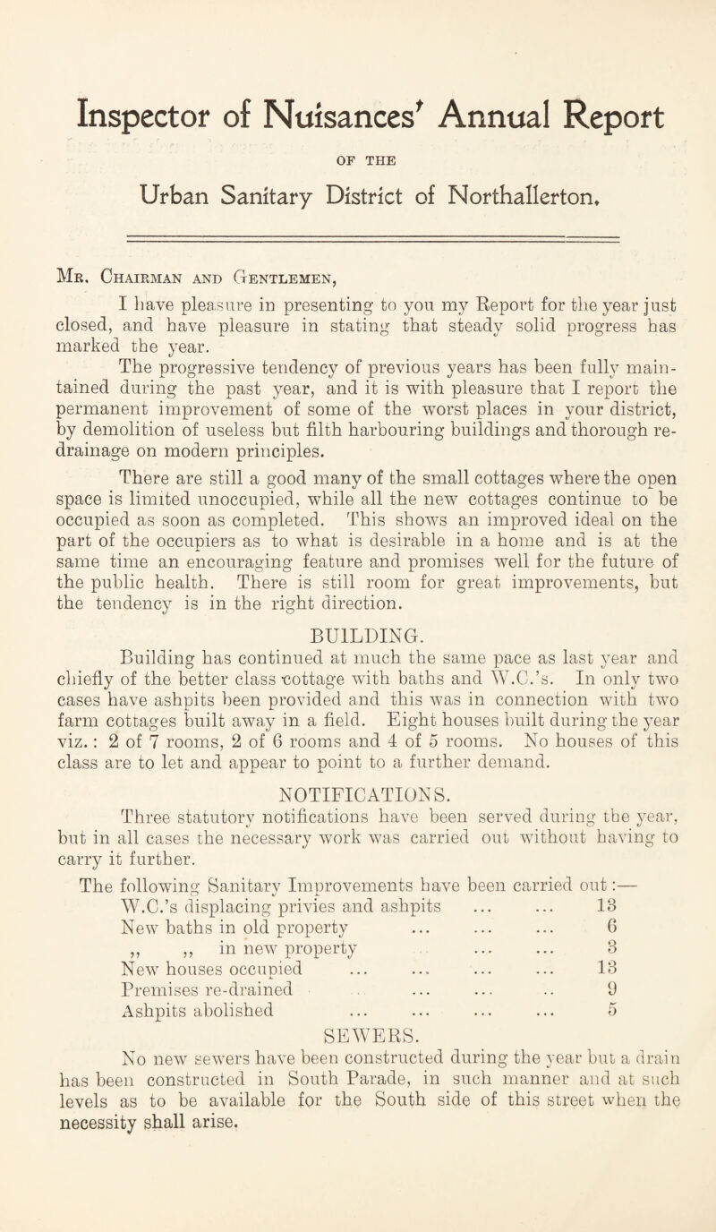 Inspector of Nuisances' Annual Report OF THE Urban Sanitary District of Northallerton* Mr. Chairman and Gentlemen, I have pleasure in presenting to you my Report for the year just closed, and have pleasure in stating that steady solid progress has marked the year. The progressive tendency of previous years has been fully main¬ tained during the past year, and it is with pleasure that I report the permanent improvement of some of the worst places in your district, by demolition of useless but filth harbouring buildings and thorough re¬ drainage on modern principles. There are still a good many of the small cottages where the open space is limited unoccupied, while all the new cottages continue to be occupied as soon as completed. This shows an improved ideal on the part of the occupiers as to what is desirable in a home and is at the same time an encouraging feature and promises well for the future of the public health. There is still room for great improvements, but the tendency is in the right direction. BUILDING. Building has continued at much the same pace as last year and chiefly of the better class -cottage with baths and W.C.’s. In only two cases have ashpits been provided and this was in connection with two farm cottages built away in a field. Eight houses built during the }Tear viz.: 2 of 7 rooms, 2 of 6 rooms and 4 of 5 rooms. No houses of this class are to let and appear to point to a further demand. NOTIFICATIONS. Three statutory notifications have been served during the year, but in all cases the necessary work was carried out without having to carry it further. The following Sanitary Improvements have been carried out:— W.C.’s displacing privies and ashpits ... ... 18 New baths in old property ... ... ... 6 ,, ,, in new property ... ... 3 New houses occupied ... ... ... ... 13 Premises re-drained ... ... .. 9 Ashpits abolished ... ... ... ... 5 SEWERS. No new sewers have been constructed during the year but a drain has been constructed in South Parade, in such manner and at such levels as to be available for the South side of this street when the necessity shall arise.