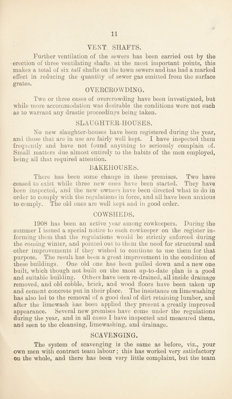 VENT SHAFTS. Further ventilation of the sewers has been carried out by the erection of three ventilating shafts, at the most important points, this makes a total of six tall shafts on the town sewers and has had a marked effect in reducing the quantity of sewer gas emitted from the surface grates. OVERCROWDING. Two or three cases of overcrowding have been investigated, but while more accommodation was desirable the conditions were not such as to warrant any drastic proceedings being taken. SLAUGHTER-HOUSES. No new slaughter-houses have been registered during the year, and those that are in use are fairly well kept. I have inspected them frequently and have not found anything to seriously complain of. Small matters due almost entirely to the habits of the men employed, being all that required attention. BAKEHOUSES. There has been some change in these premises. Two have ceased to exist while three new ones have been started. They have been inspected, and the new owners have been directed what to do in order to comply with the regulations in force, and all have been anxious to comply. The old ones are well kept and in good order. COWSHEDS. 1908 has been an active year among cowkeepers. During the summer I issued a special notice to each cowkeeper on the register in¬ forming them that the regulations would be strictly enforced during the coming winter, and pointed out to them the need for structural and other improvements if they wished to continue to use them for that purpose. The result has been a great improvement in the condition of these buildings. One old one has been pulled down and a new one built, which though not built on the most up-to-date plan is a good and suitable building. Others have been re-drained, all inside drainage removed, and old cobble, brick, and wood floors have been taken up and cement concrete put in their place. The insistance on limewashing has also led to the removal of a good deal of dirt retaining lumber, and after the limewash has been applied they present a greatly improved appearance. Several new premises have come under the regulations during the year, and in all cases I have inspected and measured them, and seen to the cleansing, limewashing, and drainage. SCAVENGING. The system of scavenging is the same as before, viz., your own men with contract team labour; this has worked very satisfactory on the whole, and there has been very little complaint, but the team