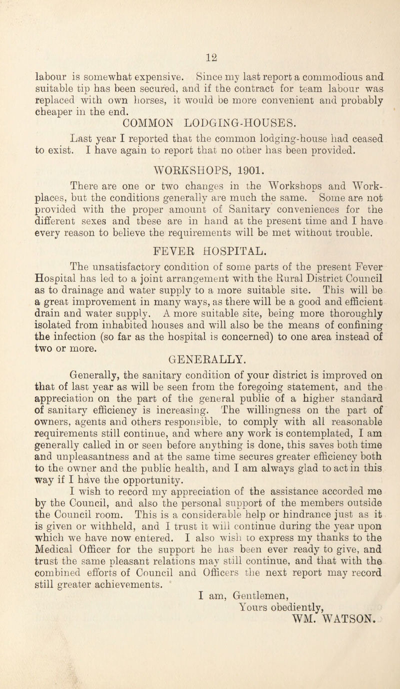 labour is somewhat expensive. Since my last report a commodious and suitable tip has been secured, and if the contract for team labour was replaced with own horses, it would be more convenient and probably cheaper in the end. COMMON LODGING-HOUSES. Last year I reported that the common lodging-house had ceased to exist. I have again to report that no other has been provided. WORKSHOPS, 1901. There are one or two changes in the Workshops and Work¬ places, but the conditions generally are much the same. Some are not provided with the proper amount of Sanitary conveniences for the different sexes and these are in hand at the present time and I have every reason to believe the requirements will be met without trouble. FEVER HOSPITAL. The unsatisfactory condition of some parts of the present Fever Hospital has led to a joint arrangement with the Rural District Council as to drainage and water supply to a more suitable site. This will be a great improvement in many ways, as there will be a good and efficient drain and water supply, A more suitable site, being more thoroughly isolated from inhabited houses and will also be the means of confining the infection (so far as the hospital is concerned) to one area instead of two or more. GENERALLY. Generally, the sanitary condition of your district is improved on that of last year as will be seen from the foregoing statement, and the appreciation on the part of the general public of a higher standard of sanitary efficiency is increasing. The willingness on the part of owners, agents and others responsible, to comply with all reasonable requirements still continue, and where any work is contemplated, I am generally called in or seen before anything is done, this saves both time and unpleasantness and at the same time secures greater efficiency both to the owner and the public health, and I am always glad to act in this way if I have the opportunity. I wish to record my appreciation of the assistance accorded me by the Council, and also the personal support of the members outside the Council room. This is a considerable help or hindrance just as it is given or withheld, and I trust it will continue during the year upon which we have now entered. I also wish to express my thanks to the Medical Officer for the support he has been ever ready to give, and trust the same pleasant relations may still continue, and that with the combined efforts of Council and Officers the next report may record still greater achievements. I am, Gentlemen, \Tours obediently, WM. WATSON.