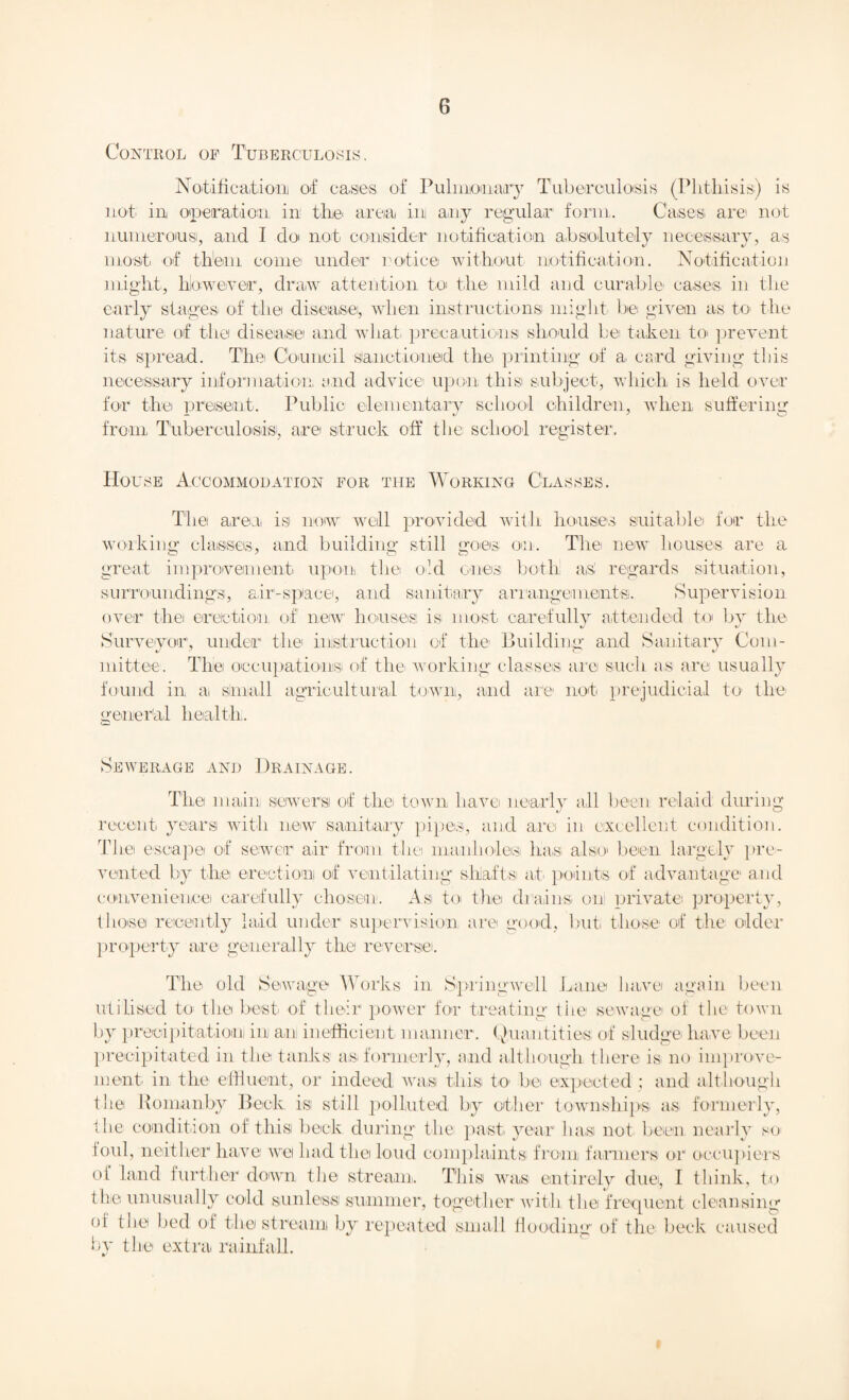 Control of Tuberculosis. Notification! of ca.si©s. of Pulmonary Tuberculosis (Phthisis) is not in operation in the area in any regular form. Cases are not numerous, and I do not consider1 notification absolutely necessary, as most of them come under notice without notification. Notification might, hlowever, draw attention to the mild and curable cases in the early stages' of the disease, when instructions might be given as to the nature of the disease and what- precautions should be taken to- prevent its spread. The Council Sanctioned the printing of a card giving this necessary information and advice upon this subject, which is held over for the present. Public elementary school children, when suffering from Tuberculosis, are struck off the school register. House Accommodation for the Working Classes. The area is now well provided with houses suitable for the working classes, and building still goes on. The new houses are a great improvement upon the old ones both as! regards situation, surroundings, air’-sptace, arid sanitary arrangements. Supervision over the erection of new houses is most carefully attended to by the Surveyor, under the instruction of the Building and Sanitary Com¬ mittee. The occupations! of the working classes are such as are usually found in a small agricultural town, and are not prejudicial to the- general health. Sewerage and Drainage. Tire main sewers of the town have nearly all been relaid during recent years with new sanitary pipes, and are in excellent condition. The escape of sewer air from the manholes ha-s also been largely pre¬ vented by the erection of ventilating shafts at points of advantage and convenience carefully chosen. As to the drains on private property, those recently laid under supervision are good, but those of the older property are generally the reverse. The old Sewage Works in Spring well Lane have again been utilised to the best of their1 power for treating the sewage of the town by precipitation in am inefficient manner. Quantities of sludge have been precipitated in the tanks as- formerly, and although there is no improve¬ ment in the effluent, or indeed was this to be expected ; and although the Komanby Beck is still polluted by other township's as formerly, the condition of this beck during the past- year lias not been nearly so foul, neither have we had the loud complaints from farmers or occupiers ot land further down the stream. This was entirely due, I think, to the unusually cold sunless summer, together with the frequent cleansing of the bed of the stream by repeated small flooding of the beck caused by the extra rainfall.