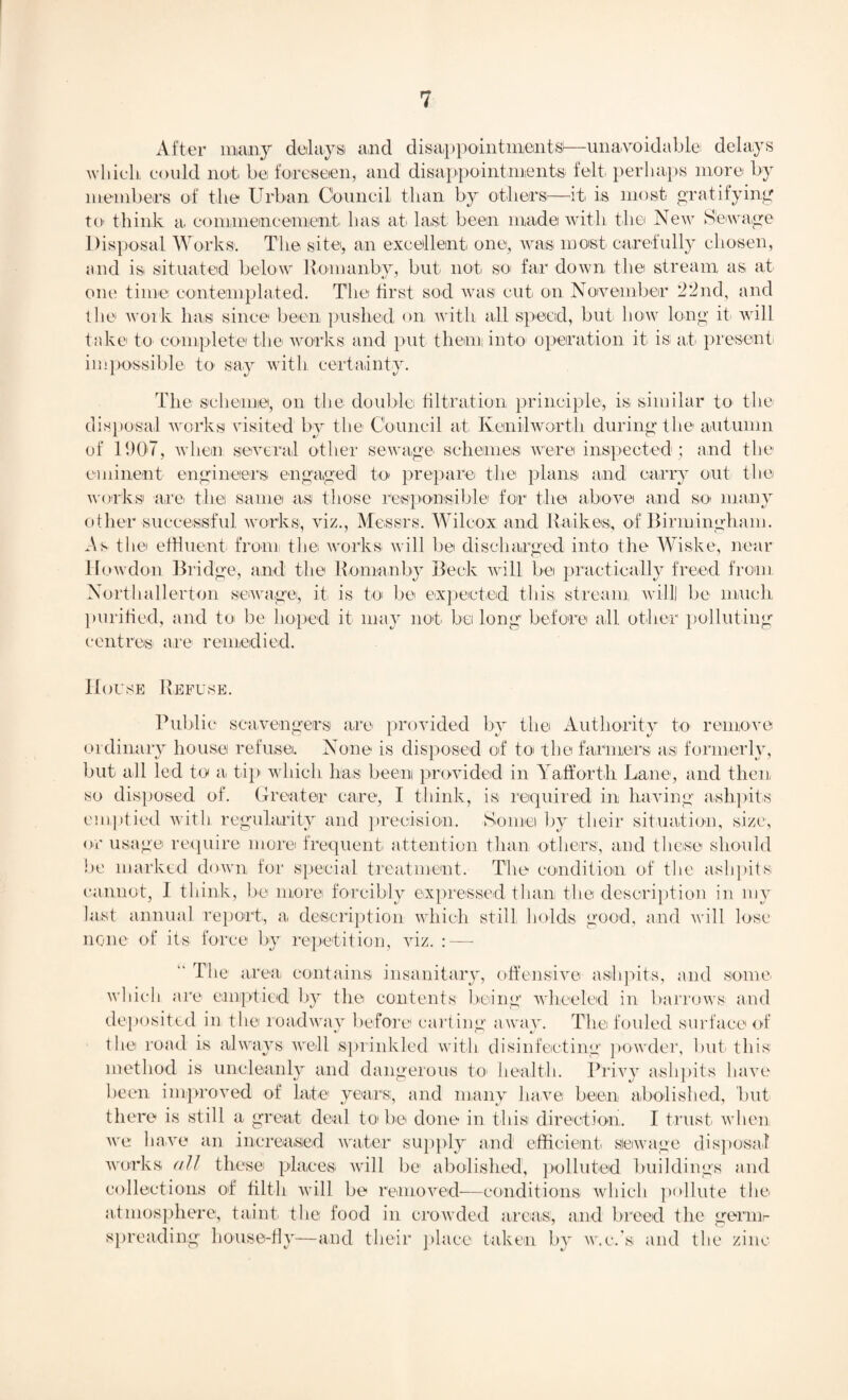 After many delays and disappointments—unavoidable delays which could not be foreseen, and disappointments felt perhaps more by members of the Urban Council than by others—It is most- gratifying to- think a commencement has at last been made with the New Sewage Disposal Works. The site*, an excellent one, was most carefully chosen, and is situated below Ronianbv, but not so far down the stream as at one time contemplated. The first sod wasi cut on November 22nd, and the work has since been pushed on with all speed, but how long it will take to complete the works and put them into operation it is at present impossible to say with certainty. The scheme, on the double filtration principle, is similar to the disposal works visited by the Council at Kenilworth during the autumn of 11)07, when several other sewage schemes were inspected ; and the eminent engineers engaged to prepare the plans and carry out the works are. the same as those responsible for the above and so many other successful works, viz., Messrs. Wilcox and Raikes, of Birmingham. As the effluent from the works will be discharged into the Wiske, near How don Bridge, and the ho man by Beck will bei practically freed from Northallerton sewage, it is to be expected this, stream villi be much purified, and to* be hoped it may not. bel long before all other polluting centres are remedied. House Refuse. Public scavengers are provided by the Authority to remove ordinary house refuse. None is disposed of to the farmers as formerly, but all led to a tip which has been provided in Yafforth Lane, and then so disposed of. Greater care, I think, is required in having ashpits emptied with regularity and precision. Some by their situation, size, or usage require more frequent attention than others, and these should be marked down for special treatment. The condition of the ashpits cannot, I think, be more forcibly expressed than the description in my last annual report., a description which still holds good, and will lose none of its force by repetition, viz. : —  The area contains insanitary, offensive ashpits, and some which are emptied by the contents being wheeled in barrows and deposited in the roadway before carting away. The fouled surface of the road is always 'well sprinkled with disinfecting powder, but. this method is uncleanly and dangerous to. health. Privy ashpits have been improved of late years:, and many have been abolished, but there is still a great deal to be done in this direction. I trust, when, we have an increased water supply and efficient, stowage disposal works all these places, will be abolished, polluted buildings and collections of tilth will be removed—conditions which pollute the. atmosphere, taint, the food in crowded areas, and breed the gernir spreading house-fly—and their place taken by w.c.’s and tbe zinc