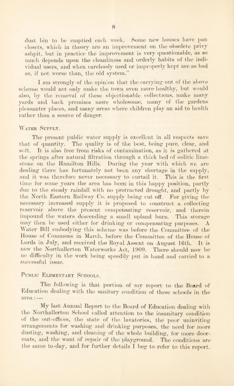 dust bin to be emptied each week. Some new houses have pan closets, which in theory are an improvement on the obsolete privy a-slipit, but in practice the improvement is very questionable, as so much depends upon the cleanliness and orderly habits of the indi¬ vidual users, and when carelessly used or improperly kept are as bad as, if not. worse than, the old system.” I am strongly of the opinion that the carrying out of the above scheme would not only make the. town even more healthy, but would also, by the removal of these objectionable collections, make many yards and back premises more wholesome, many of the gardens pleasanter places, and many areas where children play an aid to health rather than a source of danger. Water Supply. The present public water supply is excellent in all respects save that of quantity. The quality is. of the best, being pure, clear, and soft. It. is also free from risks of contamination, as it is gathered at the springs after natural filtration through a thick bed of oolitic lime¬ stone on the Hamilton Hills. During the year with which we are dealing there has fortunately not been any shortage in the supply, and it was therefore never necessary to curtail it. This is the first time for some years the area, has been! in this happy position, partly due to the steady rainfall with no protracted drought, and partly by the North Eastern Railway Co. supply being cut off. For giving the necessary increased! supply it is proposed to construct a collecting reservoir above the present compensating reservoir, and therein impound the waters descending a small upland burn. This storage may then be used either for drinking or compensating purposes. A Water Bill embodying this scheme was before the Committee of the House of Commons in March, before the Committee of the House of Lords in July, and received the Royal Assent on August 16th. It is now the Northallerton Waterworks Act, 1909. There should now be no difficulty in the work being speedily put in hand and carried to a successful issue. Public Elementary Schools. The following is that portion of my report to the Board of Education dealing with the sanitary condition of these schools in the area: — My la,sf Annual Report to the Board of Education dealing with the Northallerton School called attention to> the insanitary condition of the out-offices, the state of the. lavatories, the poor uninviting arrangements for washing and! drinking purposes, the need for more dusting, washing, and cleaning of the whole building, for more door¬ mats, and the want of repair of the playground. Thei conditions are the same to-day, and for further details I beg to refer to this report.