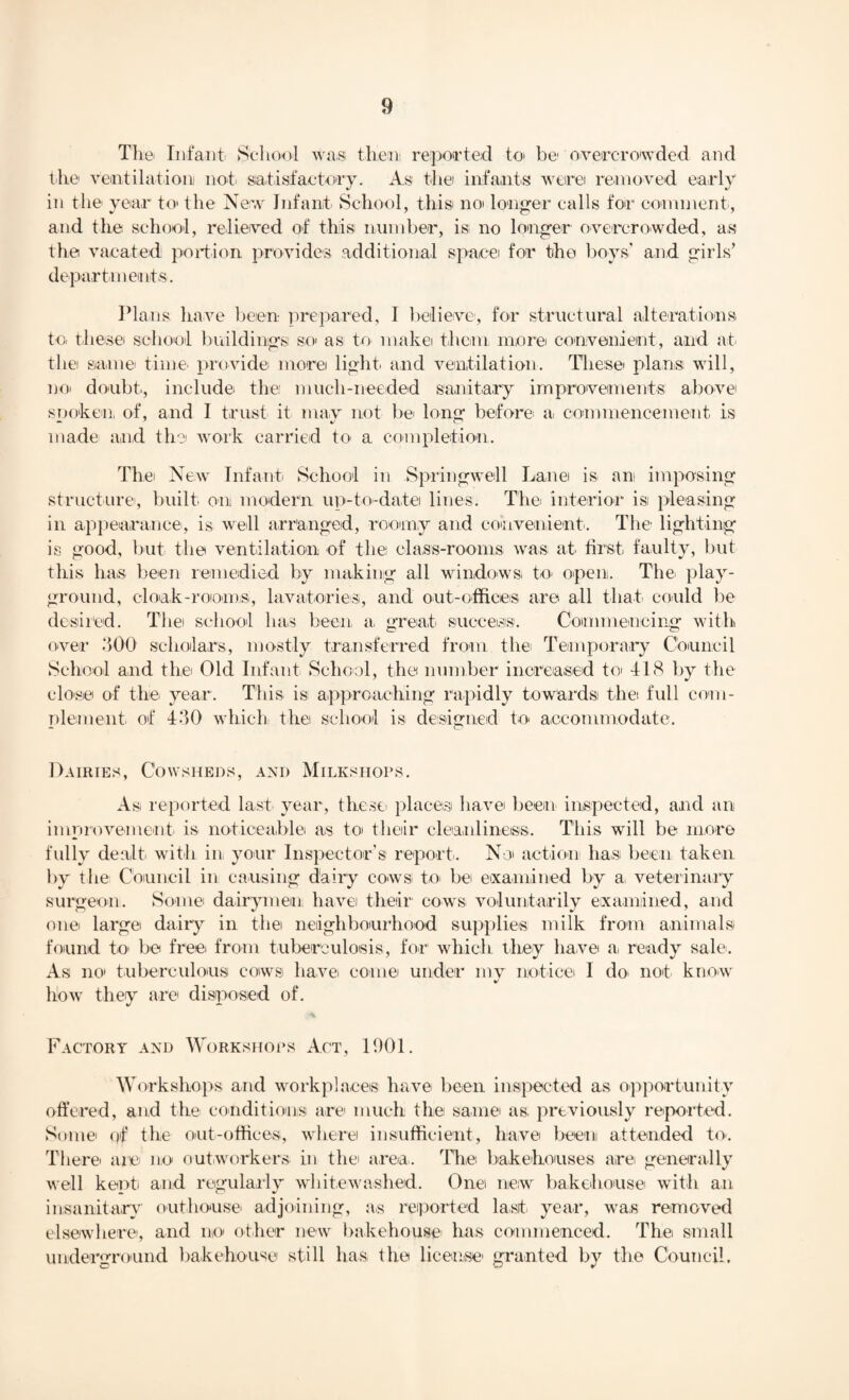 The- Infant School was then reported to be overcrowded, and the ventilation) not. satisfactory. As the infants were removed early in the year to* the New Infant School, this no longer calls for comment, and the school, relieved of this number, is; no longer overcrowded, as the vacated portion provides additional space for the hoys’ and girls’ departments. Plans have been prepared, I believe, for structural alterations to. these school buildings so as to make them more convenient, and at the same time provide more light and ventilation. These plans will, no. doubt., include the much-needed sanitary improvements above SDoken of, and I trust it may not be long before a commencement is made and the work carried to a completion. Thei New Infant School in Springwell Lane is an imposing structure, built, on modern up-to-date lines. The interior isi pleasing in appearance, is well arranged, roomy and convenient. The lighting is good, but the ventilation of the class-rooms was at first faulty, but this ha.s been remedied by making all windows to open. The play¬ ground, cloak-rooms, lavatories, and out-offices are all that, could be desired. The school has been a, great success. Commencing with over 300 scholars, mostly transferred from the Temporary Council School and the Old Infant. School, the number increased to 418 by the close of the year. This isi approaching rapidly towards the full com¬ plement. of 430 which the school is designed to accommodate. Dairies, Cowsheds, and Milkshops. As reported last year, these places have been inspected, and an improvement is noticeable as to their cleanliness. This will be more fully dealt, with in your Inspector’s report. No action has been taken by tlie Council in causing dairy cows to. be examined by a veterinary surgeon. Some dairymen have their cows voluntarily examined, and one large daily in the neighbourhood supplies milk from animals found to. be free from tuberculosis, for which they have a. ready sale. As no tuberculous cows have, come under my notice I do not know how they are disposed of. Factory and Workshops Act, 1901. Workshops and workplaces have been inspected as opportunity offered, and the conditions are much the same as; previously reported. Some qf the out-offices, where insufficient, have been attended to. There are no outworkers in the area. The bakehouses are generally well kept and regularly whitewashed. One new bakehouse with an insanitary outhouse' adjoining, as reported last, year, was removed elsewhere, and no other new bakehouse lias commenced. The small underground bakehouse still has the license' granted by the Council. C w *