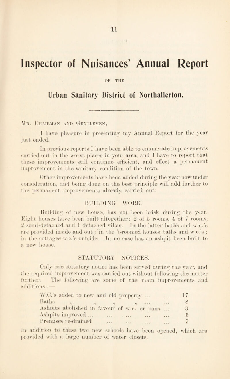 l Inspector of Nuisances’ Annual Report OP THE Urban Sanitary District of Northallerton. Mr. Chairman and Gentlemen, I liavei pleasure in presenting my Annual Report for the year just ended. In previous reports I have been able to enumerate improvements carried out in the worst places in. your area,, and I have to report that these improvements' still continue efficient, and effect a permanent improvement in the sanitary condition of the town. Other improvements have been, added during’the year now under consideration, and being- done on the best principle will add further to the permanent improvements1 already carried out. BUILDING WORK. Building of new houses has not been brisk during the year. O O v Might houses, have been built altogether: 2 of 5 rooms, 4 of 7 rooms, 2 semi-detached and 1 detached villas. Ini the latter baths and w.c.'s are provided inside and out; in the 7-roomed; houses1 baths, and w.c.'s ; in the cottages' w.c.'s outside. In no> easel has, an ashpit been built to a new house. STATUTORY NOTICES. Only omei statutory notice has; been served during the year, and the required improvement was carried out without following the matter further. The following are some of the main improvements and additions : —> W.C.’s added to new and old property. 17 Baths „ „ „ ... ... 8 Ashpits! abolished in] favour of w.c. or pans ... •_> O Ashpits improved ... ... ... ... G Premises retrained ... 5 In addition tol thlesiei two new schools have been opened, which are provided with a, large number of water closets.