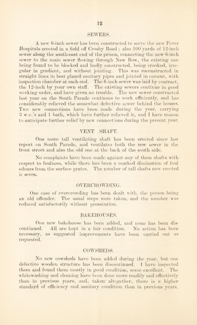 A new 6-incli sewer ha,si been constructed to serve the new Fever Hospitals erected in a held off Crosby lload ; also 100 yards of 12-inch sewer along the south-east end of the prison, connecting the new 6-inch sewer to> the main sewer flowing through New Row, the existing one being found to be blocked and badly constructed, being crooked, irre¬ gular in gradient', arid without jointing. This was reconstructed in straight lines' in best glazed sanitary pipes and jointed in cement, with inspection chamber at each end. The 6-inch sewer was laid by contract, the 12-inch by your own staff. The existing sewers continue in good working order, and have given no trouble. The new sewer constructed last year on the South Parade continues to work efficiently, and has considerably relieved the somewhat defective sewer behind the houses. Two new connections have been made during the year, carrying 3 w.c.’s and 1 bath, which have further relieved it, and I have reason to anticipate further relief by new connections during the pr esent year. VENT SHAFT. One more tall ventilating shaft has been erected since last report on South Parade, and ventilates both the new sewer in the front street and also, the old one at the back of the south side. No complaints have been made against any of these shafts with respect to. foulness, while there has been a. marked diminution of foul odours from the surface grates. The number of tall shafts now erected is seven. OVERCROWDING. One case of overcrowding has been dealt with, the person being an old offender. The usual steps were taken, and the number was reduced satisfactorily without prosecution. BAKEHOUSES. One new bakehouse has been added, and none has been dise continued. All are kept in a fair condition. No action lias been necessary, as suggested improvements have been carried out as requested. COWSHEDS. No new cowsheds have been added during the year, but one defective wooden structure has been discontinued. I have inspected them and found them: mostly in good condition, some excellent. The whitewashing and cleaning have been done more readily and effectively than in previous years, and, taken* altogether, there is a higher standard of efficiency and sanitary condition than in previous years, TV ♦ |/
