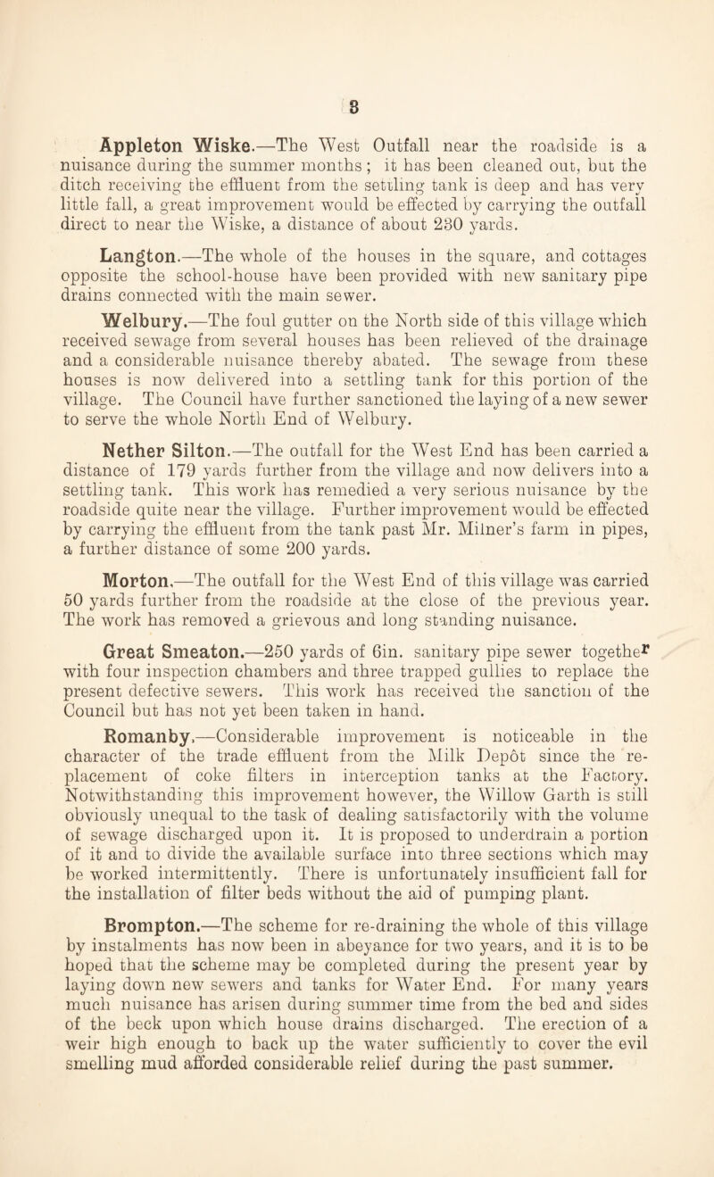 Appleton Wiske.—The West Outfall near the roadside is a nuisance during the summer months ; it has been cleaned out, but the ditch receiving the effluent from the settling tank is deep and has very little fall, a great improvement would be effected by carrying the outfall direct to near the Wiske, a distance of about 230 yards. Langton.—The whole of the houses in the square, and cottages opposite the school-house have been provided with new sanitary pipe drains connected with the main sewer. Welbury.—The foul gutter on the North side of this village which received sewage from several houses has been relieved of the drainage and a considerable nuisance thereby abated. The sewage from these houses is now delivered into a settling tank for this portion of the village. The Council have further sanctioned the laying of a new sewer to serve the whole North End of Welbury. Nether Silton.—The outfall for the West End has been carried a distance of 179 yards further from the village and now delivers into a settling tank. This work has remedied a very serious nuisance by the roadside quite near the village. Further improvement would be effected by carrying the effluent from the tank past Mr. Milner’s farm in pipes, a further distance of some 200 yards. Morton,—The outfall for the West End of this village was carried 50 yards further from the roadside at the close of the previous year. The work has removed a grievous and long standing nuisance. Great Smeaton.—250 yards of 6in. sanitary pipe sewer together with four inspection chambers and three trapped gullies to replace the present defective sewers. This work has received the sanction of the Council but has not yet been taken in hand. Romanby.—Considerable improvement is noticeable in the character of the trade effluent from the Milk Depot since the re¬ placement of coke filters in interception tanks at the Factory. Notwithstanding this improvement however, the Willow Garth is still obviously unequal to the task of dealing satisfactorily with the volume of sewage discharged upon it. It is proposed to underdrain a portion of it and to divide the available surface into three sections which may be worked intermittently. There is unfortunately insufficient fall for the installation of filter beds without the aid of pumping plant. Brompton.—The scheme for re-draining the whole of this village by instalments has now been in abeyance for two years, and it is to be hoped that the scheme may be completed during the present year by laying down new sewers and tanks for Water End. For many years much nuisance has arisen during summer time from the bed and sides of the beck upon which house drains discharged. The erection of a weir high enough to back up the water sufficiently to cover the evil smelling mud afforded considerable relief during the past summer.