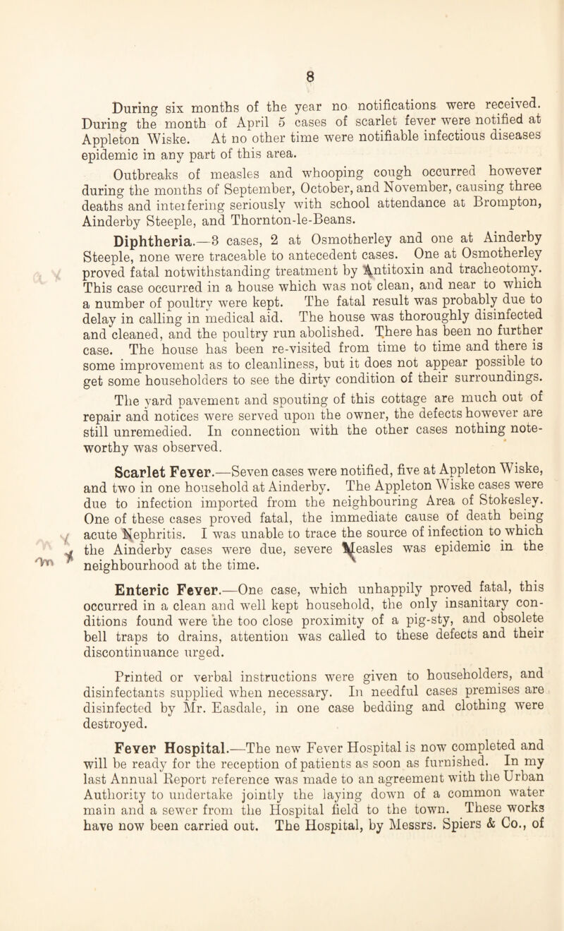 During six months of the year no notifications were received. During the month of April 5 cases of scarlet fever were notified at Appleton Wiske. At no other time were notifiable infectious diseases epidemic in any part of this area. Outbreaks of measles and whooping cough occurred however during the months of September, October, and November, causing three deaths and interfering seriously with school attendance at Brompton, Ainderby Steeple, and Thornton-le-Beans. Diphtheria.—8 cases, 2 at Osmotherley and one at Ainderby Steeple, none were traceable to antecedent cases. One at Osmotherley proved fatal notwithstanding treatment by Antitoxin and tracheotomy. This case occurred in a house which was not clean, and near to which a number of poultry were kept. The fatal result was probably due to delay in calling in medical aid. The house was thoroughly disinfected and cleaned, and the poultry run abolished. There has been no further case. The house has been re-visited from time to time and there is some improvement as to cleanliness, but it does not appear possible to get some householders to see the dirty condition of their surroundings. The yard pavement and spouting of this cottage are much out of repair and notices were served upon the owner, the defects however are still unremedied. In connection with the other cases nothing note¬ worthy was observed. * Scarlet Fever.—Seven cases were notified, five at Appleton Wiske, and two in one household at Ainderby. The Appleton Wiske cases were due to infection imported from the neighbouring Area of Stokesley. One of these cases proved fatal, the immediate cause of death being acute Nephritis. I was unable to trace the source of infection to which the Ainderby cases were due, severe l^easles was epidemic in the neighbourhood at the time. Enteric Fever.—One case, which unhappily proved fatal, this occurred in a clean and well kept household, the only insanitary con¬ ditions found were the too close proximity of a pig-sty, and obsolete bell traps to drains, attention was called to these defects and their discontinuance urged. Printed or verbal instructions were given to householders, and disinfectants supplied when necessary. In needful cases premises are disinfected by Mr. Easdale, in one case bedding and clothing were destroyed. Fever Hospital.—The new Fever Hospital is now completed and will be ready for the reception of patients as soon as furnished. In my last Annual Report reference was made to an agreement with the Urban Authority to undertake jointly the laying down of a common water main and a sewer from the Hospital field to the town. These works have now been carried out. The Hospital, by Messrs. Spiers & Co., of