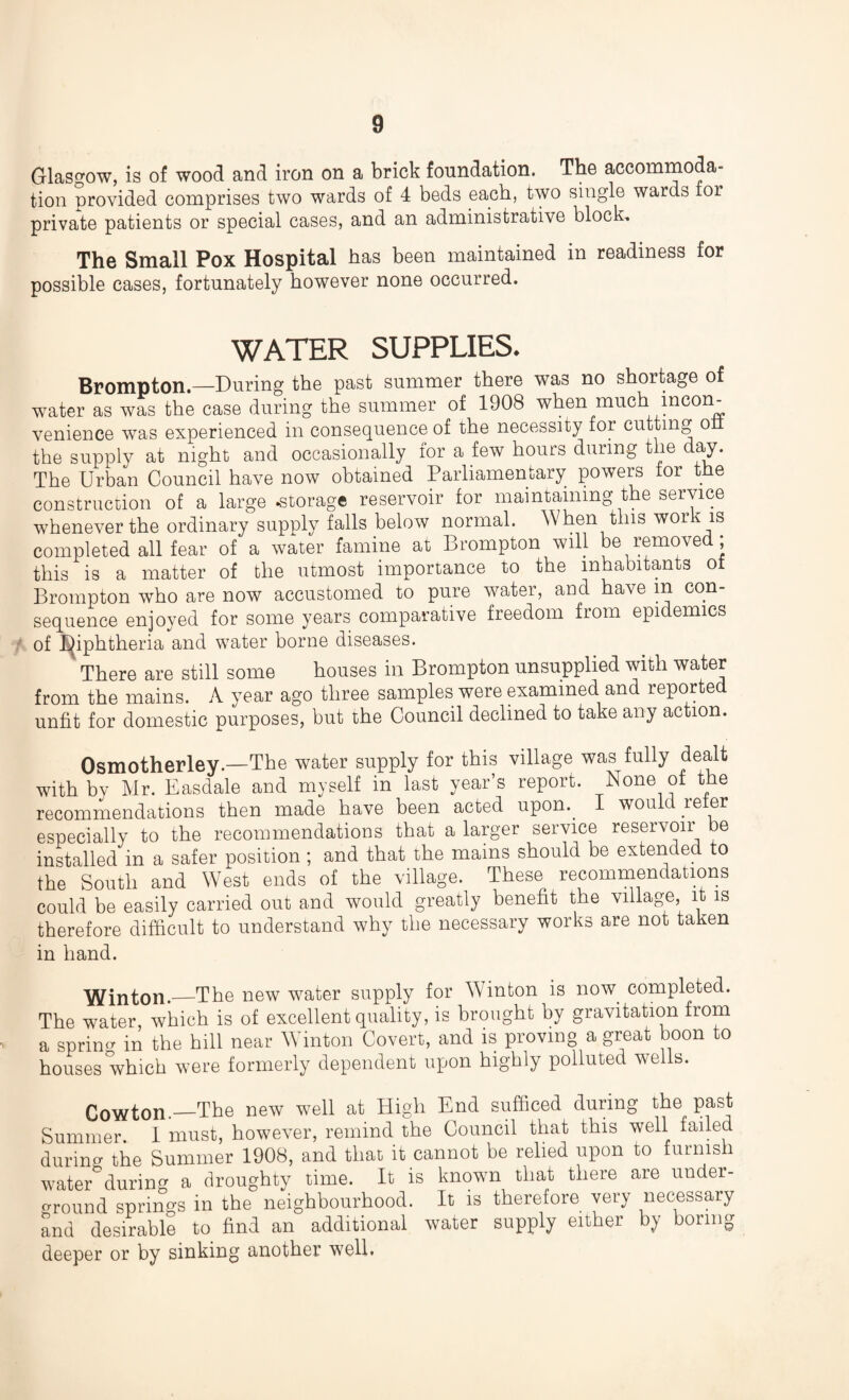 Glasgow, is of wood and iron on a brick foundation. The accommoda¬ tion provided comprises two wards of 4 beds each, two single wards tor private patients or special cases, and an administrative block. The Small Pox Hospital has been maintained in readiness for possible cases, fortunately however none occurred. WATER SUPPLIES* Brompton.—During the past summer there was no shortage of water as was the case during the summer of 1908 when much incon¬ venience was experienced in consequence of the necessity for cutting o the supply at night and occasionally for a few hours during the day. The Urban Council have now obtained Parliamentary powers tor the construction of a large .storage reservoir for maintaining the service whenever the ordinary supply falls below normal. When this wor is completed all fear of a water famine at Brompton will be removed; this is a matter of the utmost importance to the inhabitants ot Brompton who are now accustomed to pure water, and have in con¬ sequence enjoyed for some years comparative freedom from epidemics of Diphtheria and water borne diseases. There are still some houses in Brompton unsupplied with water from the mains. A year ago three samples were examined and reporte unfit for domestic purposes, but the Council declined to take any action. Osmotherley.—The water supply for this village was fully dealt with bv Mr. Easdale and myself in last year’s report. None ot the recommendations then made have been acted upon.. wou c ie er especially to the recommendations that a larger service reservoir be installed in a safer position ; and that the mains should be extended to the South and West ends of the village. These recommendations could be easily carried out and would greatly benefit the village, it is therefore difficult to understand why the necessary works are not taken in hand. Winton._The new water supply for Winton is now. completed. The water, which is of excellent quality, is brought by gravitation from a spring in the hill near Winton Covert, and is proving a great boon to houses which were formerly dependent upon highly polluted wells. Cowton.—The new well at High End sufficed during the past Summer. 1 must, however, remind the Council that this well failed durino- the Summer 1908, and that it cannot be relied upon to furnish water*during a droughty time. It is known that there are under¬ ground springs in the neighbourhood. It is therefore very necessary and desirable to find an additional water supply either by boring deeper or by sinking another well.