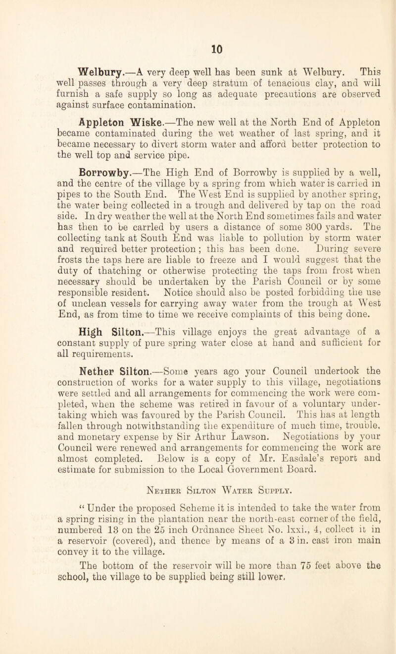 Welbury.—A very deep well has been sunk at Welbury. This well passes through a very deep stratum of tenacious clay, and will furnish a safe supply so long as adequate precautions are observed against surface contamination. Appleton Wiske.—The new well at the North End of Appleton became contaminated during the wet weather of last spring, and it became necessary to divert storm water and afford better protection to the well top and service pipe. Borrowby.—The High End of Borrowby is supplied by a well, and the centre of the village by a spring from which water is carried in pipes to the South End. The West End is supplied by another spring, the water being collected in a trough and delivered by tap on the road side. In dry weather the well at the North End sometimes fails and water has then to be carried by users a distance of some 300 yards. The collecting tank at South End was liable to pollution by storm water and required better protection ; this has been done. During severe frosts the ta.ps here are liable to freeze and I would suggest that the duty of thatching or otherwise protecting the taps from frost when necessary should be undertaken by the Parish Council or by some responsible resident. Notice should also be posted forbidding the use of unclean vessels for carrying away water from the trough at West End, as from time to time we receive complaints of this being done. High Silton. —This village enjoys the great advantage of a constant supply of pure spring water close at hand and sufficient for all requirements. Nether Silton.—Some years ago your Council undertook the construction of works for a water supply to this village, negotiations were settled and all arrangements for commencing the work were com¬ pleted, when the scheme was retired in favour of a voluntary under¬ taking which was favoured by the Parish Council. This has at length fallen through notwithstanding the expenditure of much time, trouble, and monetary expense by Sir Arthur Lawson. Negotiations by your Council were renewed and arrangements for commencing the work are almost completed. Below is a copy of Mr. Easdale’s report and estimate for submission to the Local Government Board. Nether Silton Water Supply. “ Under the proposed Scheme it is intended to take the water from a spring rising in the plantation near the north-east corner of the field, numbered 13 on the 25 inch Ordnance Sheet No. lxxi., 4, collect it in a reservoir (covered), and thence by means of a 3 in. cast iron main convey it to the village. The bottom of the reservoir will be more than 75 feet above the school, the village to be supplied being still lower.