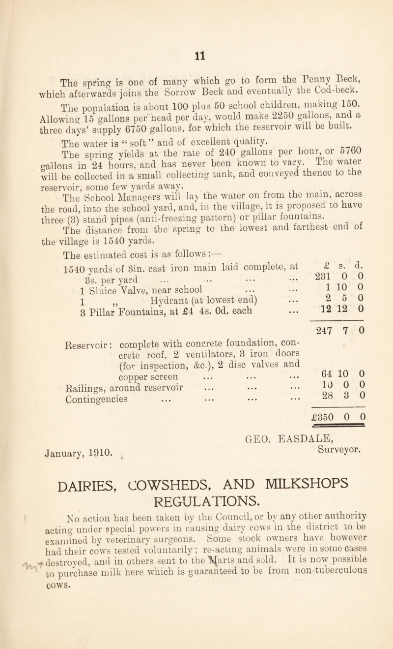/V\ The spring is one of many which go to form the Penny Beck, which afterwards joins the Sorrow Beck and eventually the Cod-beck. The population is about 100 plus 50 school children, making loO. Allowing 15 gallons per head per day, would make 2250 gallons, and a three days’ supply 6750 gallons, for which the reservoir will be built. The water is 11 soft ” and of excellent quality. The spring yields at the rate of 240 gallons per hour, oi 5760 gallons in 24 hours, and has never been known to vary. The water will be collected in a small collecting tank, and conveyed thence to the reservoir, some few yards away. The School Managers will lay the water on from the mam, across the road, into the school yard, and, in the village, it is proposed to have three (3) stand pipes (anti-freezing pattern) or pillar fountains. The distance from the spring to the lowest and farthest end of the village is 1540 yards. The estimated cost is as follows :— 1540 yards of 3in. cast iron main laid complete, at 3s. per yard 1 Sluice Valve, near school 1 „ Hydrant (at lowest end) 3 Pillar Fountains, at £4 4s. Od. each Reservoir *. complete with concrete foundation, con¬ crete roof, 2 ventilators, 3 iron doors (for inspection, &c.), 2 disc valves and copper screen Railings, around reservoir Contingencies £ s. d. 231 0 0 1 10 0 2 5 0 12 12 0 247 7 0 64 10 0 10 0 0 28 3 0 £350 0 0 January, 1910. GEO. EASDALE, Surveyor. DAIRIES, COWSHEDS, AND MILKSHOPS REGULATIONS. No action has been taken by the Council, or by any other authority acting under special powers in causing dairy cows in the district to be examined by veterinary surgeons. Some stock owners have however had their cows tested voluntarily ; re-acting animals were in some cases destroyed, and in others sent to the A^arts and sold. It is now possible to purchase milk here which is guaranteed to be from non-tuberculous cows.