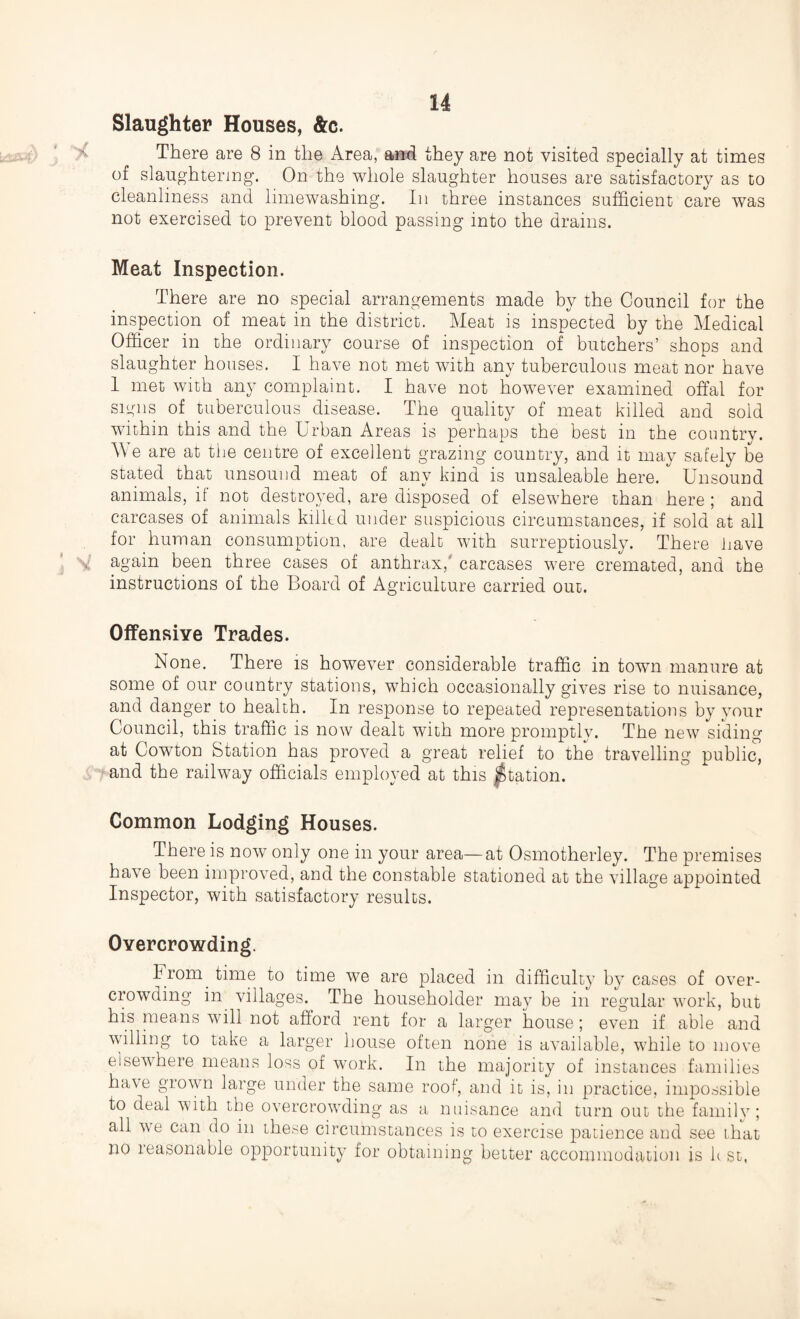 Slaughter Houses, &c. There are 8 in the Area, and they are not visited specially at times of slaughtering. On the whole slaughter houses are satisfactory as to cleanliness and limewashing. In three instances sufficient care was not exercised to prevent blood passing into the drains. Meat Inspection. There are no special arrangements made by the Council for the inspection of meat in the district. Meat is inspected by the Medical Officer in the ordinary course of inspection of butchers’ shops and slaughter houses. I have not met with any tuberculous meat nor have 1 met with any complaint. I have not however examined offal for signs of tuberculous disease. The quality of meat killed and sold within this and the Urban Areas is perhaps the best in the country. Vv e are at the centre of excellent grazing country, and it may safely be stated that unsound meat of any kind is unsaleable here. Unsound animals, if not destroyed, are disposed of elsewhere than here ; and carcases of animals killed under suspicious circumstances, if sold at all for human consumption, are dealt with surreptiously. There have again been three cases of anthrax,' carcases were cremated, and the instructions of the Board of Agriculture carried out. Offensive Trades. None. There is however considerable traffic in town manure at some of our country stations, which occasionally gives rise to nuisance, and danger to health. In response to repeated representations by your Council, this traffic is now dealt with more promptly. The new siding at Cowton Station has proved a great relief to the travelling public, and the railway officials employed at this Station. Common Lodging Houses. There is now only one in your area—at Osmotherley. The premises have been improved, and the constable stationed at the village appointed Inspector, with satisfactory results. Overcrowding. From time to time we are placed in difficulty by cases of over¬ crowding in villages. The householder may be in regular work, but his means will not afford rent for a larger house; even if able and willing to take a larger house often none is available, while to move elsewhere means loss of work. In the majority of instances families have grown large under the same roof, and it is, in practice, impossible to deal with the overcrowding as a nuisance and turn out the family; all we can do in these circumstances is to exercise patience and see that no reasonable opportunity for obtaining better accommodation is lc st,