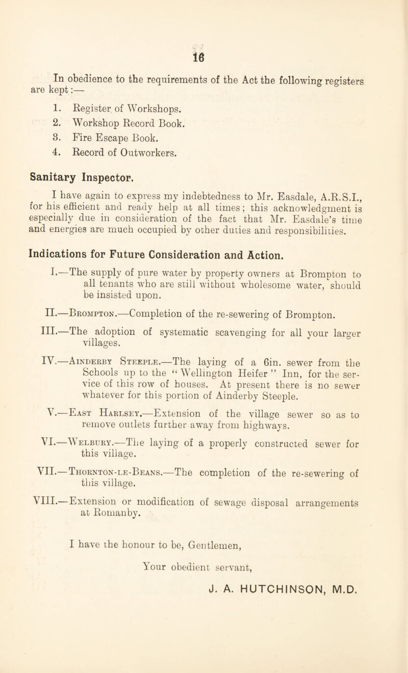 In obedience to the requirements of the Act the following registers are kept:— 1. Register of Workshops. 2. Workshop Record Book. 3. Fire Escape Book. 4. Record of Outworkers. Sanitary Inspector. I have again to express my indebtedness to Mr. Easdale, A.R.S.I., for his efficient and ready help at all times; this acknowledgment is especially due in consideration of the fact that Mr. Easdale’s time and energies are much occupied by other duties and responsibilities. Indications for Future Consideration and Action. I.—The supply of pure water by property owners at Brompton to all tenants who are still without wholesome water, should be insisted upon. II*—Brompton.—Completion of the re-sewering of Brompton. Ill*—The adoption of systematic scavenging for all your larger villages. IV.—Ainderby Steeple.—The laying of a Gin. sewer from the Schools up to the “ Wellington Heifer ” Inn, for the ser¬ vice of this row of houses. At present there is no sewer whatever for this portion of Ainderby Steeple. V.—East Harlsey.—Extension of the village sewer so as to remove outlets further away from highways. VI.—Welbury.—The laying of a properly constructed sewer for this village. O VII.—Thornton-le-Beans.—The completion of the re-sewering of this village. VIII.—Extension or modification of sewage disposal arrangements at Romanby. I have the honour to be, Gentlemen, Your obedient servant, J. A. HUTCHINSON, M.D.
