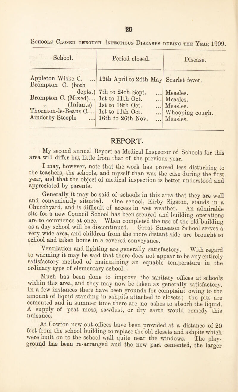Schools Closed through Infectious Diseases during the Year 1909. School. Period closed. Disease. Appleton Wiske C. ... Brompton C. (both 19th April to 24th May Scarlet fever. depts.) 7th to 24th Sept. Measles. Brompton C. (Mixed)... 1st to 11th Oct. Measles. ,, (Infants) 1st to 18th Oct. Measles. Thornton-le-Beans C.... 1st to 11th Oct. Whooping cough. Ainderby Steeple 16th to 26th Nov. Measles. REPORT. My second annual Report as Medical Inspector of Schools for this area will differ but little from that of the previous year. I may, however, note that the work has proved less disturbing to the teachers, the schools, and myself than was the case during the first year, and that the object of medical inspection is better understood and appreciated by parents. Generally it may be said of schools in this area that they are well and conveniently situated. One school, Kirby Sigston, stands in a Churchyard, and is difficult of access in wet weather. An admirable site for a new Council School has been secured and building operations are to commence at once. When completed the use of the old building as a day school will be discontinued. Great Smeaton School serves a very wide area, and children from the more distant side are brought to school and taken home in a covered conveyance. Ventilation and lighting are generally satisfactory. With regard to warming it may be said that there does not appear to be any entirely satisfactory method of maintaining an equable temperature in the ordinary type of elementary school. Much has been done to improve the sanitary offices at schools within this area, and they may now be taken as generally satisfactory. In a few instances there have been grounds for complaint owing to the amount of liquid standing in ashpits attached to closets ; the pits are cemented and in summer time there are no ashes to absorb the liquid. A supply of peat moss, sawdust, or dry earth would remedy this nuisance. At Cowton new out-offices have been provided at a distance of 20 feet from the school building to replace the old closets and ashpits which were built on to the school wall quite near the windows. The play¬ ground has been re-arranged and the new part cemented, the larger