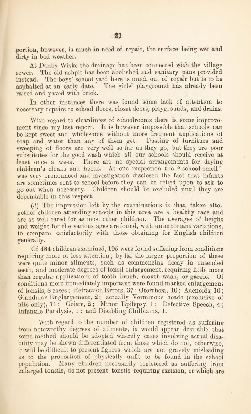 portion, however, is much in need of repair, the surface being wet and dirty in bad weather. At Danby Wiske the drainage has been connected with the village sewer. The old ashpit has been abolished and sanitary pans provided instead. The boys’ school yard here is much out of repair but is to be asphalted at an early date. The girls’ playground has already been raised and paved with brick. In other instances there was found some lack of attention to necessary repairs to school floors, closet doors, playgrounds, and drains. With regard to cleanliness of schoolrooms there is some improve¬ ment since my last report. It is however impossible that schools can be kept sweet and wholesome without more frequent applications of soap and water than any of them get. Dusting of furniture and sweeping of floors are very well so far as they go, but they are poor substitutes for the good wash which all our schools should receive at least once a week. There are no special arrangements for drying children’s cloaks and hoods. At one inspection the “ school smell ” was very pronounced and investigation disclosed the fact that infants are sometimes sent to school before they can be relied upon to ask to go out when necessary. Children should be excluded until they are dependable in this respect. (d) The impression left by the examinations is that, taken alto¬ gether children attending schools in this area are a healthy race and are as well cared for as most other children. The averages of height and weight for the various ages are found, with unimportant variations, to compare satisfactorily with those obtaining for English children generally. Of 484 children examined, 195 were found suffering from conditions requiring more or less attention ; by far the larger proportion of these were quite minor ailments, such as commencing decay in untended teeth, and moderate degrees of tonsil enlargement, requiring little more than regular applications of tooth brush, mouth wash, or gargle. Of conditions more immediately important were found marked enlargement of tonsils, 8 cases ; Detraction Errors, 37 ; Otorrhoea, 10 ; Adenoids, 10 ; Glandular Englargement, 2; actually Verminous heads (exclusive of nits only), 11; Goitre, 2 ; Minor Epilepsy, 1 ; Defective Speech, 4; Infantile Paralysis, 1 : and Disabling Chilblains, 1. With regard to the number of children registered as suffering from noteworthy degrees of ailments, it would appear desirable that some method should be adopted whereby cases involving actual disa¬ bility may be shewn differentiated from those which do not, otherwise, it will be difficult to present figures which are not gravely misleading as to the proportion of physically unfit to be found in the school population. Many children necessarily registered as suffering from enlarged tonsils, do not present tonsils requiring excision, or which are