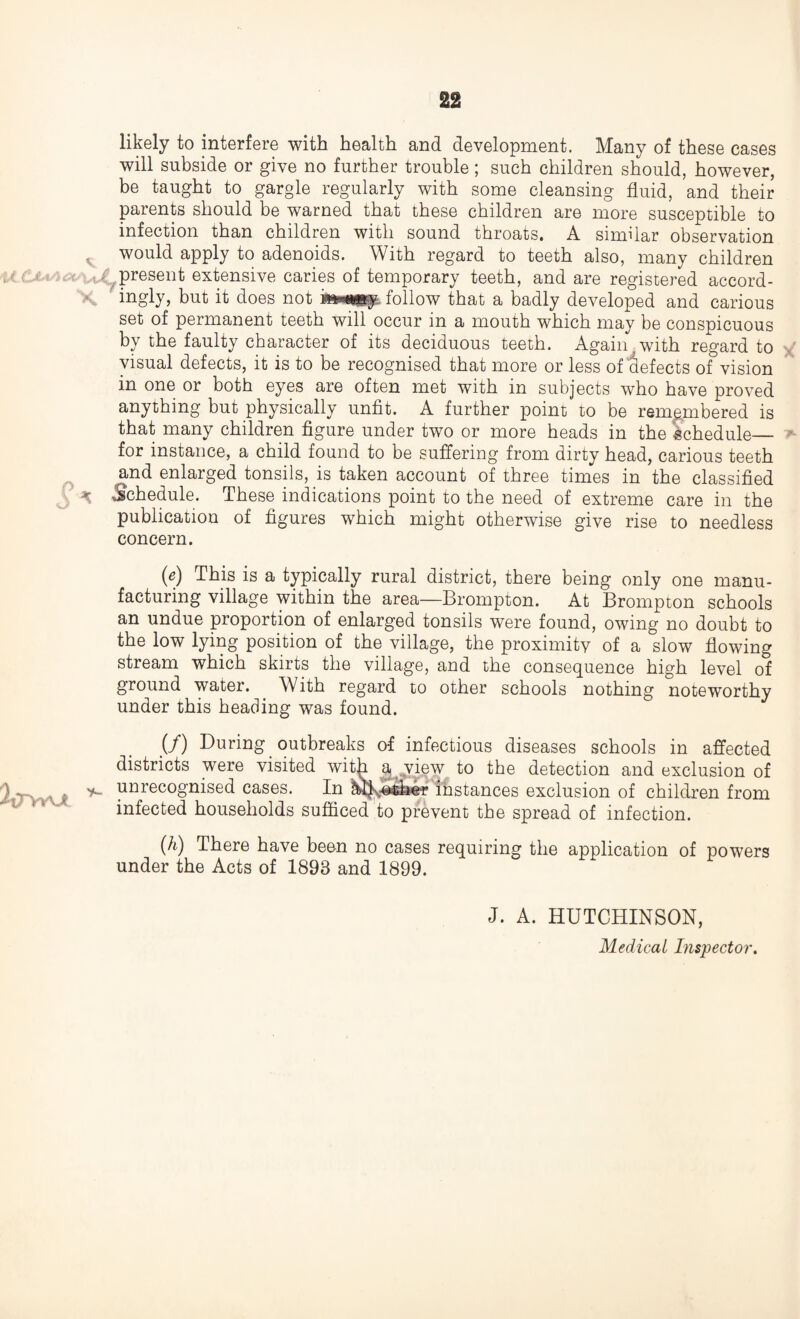 likely to interfere with health and development. Many of these cases will subside or give no further trouble; such children should, however, be taught to gargle regularly with some cleansing fluid, and their parents should be warned that these children are more susceptible to infection than children with sound throats. A similar observation would apply to adenoids. With regard to teeth also, many children present extensive caries of temporary teeth, and are registered accord¬ ingly, but it does not follow that a badly developed and carious set of permanent teeth will occur in a mouth which may be conspicuous by the faulty character of its deciduous teeth. Again , with regard to visual defects, it is to be recognised that more or less of defects of vision in one or both eyes are often met with in subjects who have proved anything but physically unfit. A further point to be remembered is that many children figure under two or more heads in the schedule— for instance, a child found to be suffering from dirty head, carious teeth and enlarged tonsils, is taken account of three times in the classified « Schedule. These indications point to the need of extreme care in the publication of figures which might otherwise give rise to needless concern. (e) This is a typically rural district, there being only one manu¬ facturing village within the area—Brompton. At Brompton schools an undue proportion of enlarged tonsils were found, owing no doubt to the low lying position of the village, the proximity of a slow flowing stream which skirts the village, and the consequence high level of ground water. With regard to other schools nothing noteworthy under this heading was found. (/) During outbreaks of infectious diseases schools in affected districts were visited with a view to the detection and exclusion of 2 T\y\j. ** yinreco8'nised cases. In All;-©iiier instances exclusion of children from infected households sufficed to prevent the spread of infection. (h) There have been no cases requiring the application of powers under the Acts of 1893 and 1899. J. A. HUTCHINSON, Medical Inspector.