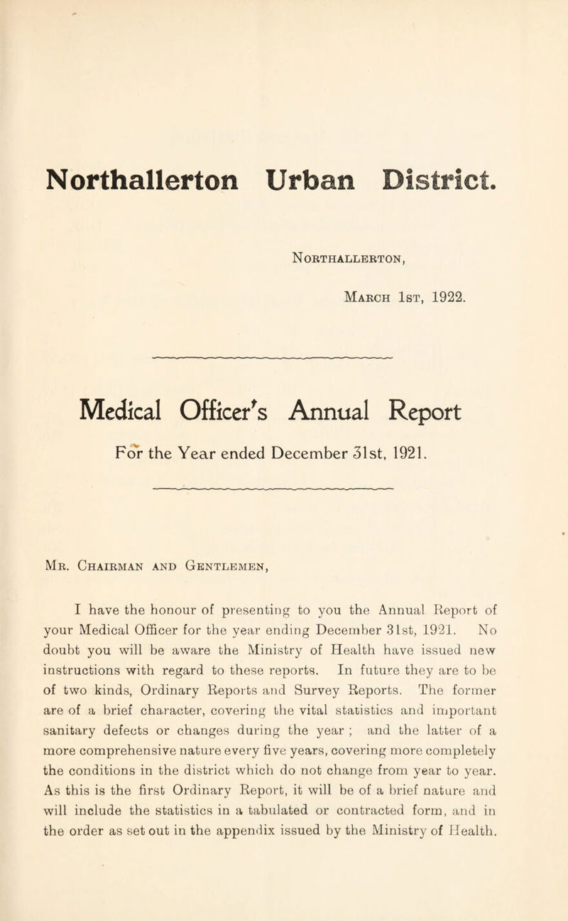 Northallerton Urban District. N ORTHALLERTON, March 1st, 1922. Medical Officer's Annual Report For the Year ended December 31st, 1921. Mr. Chairman and Gentlemen, I have the honour of presenting to you the Annual Report of your Medical Officer for the year ending December 31st, 1921. No doubt you will be aware the Ministry of Health have issued new instructions with regard to these reports. In future they are to be of two kinds, Ordinary Reports and Survey Reports. The former are of a brief character, covering the vital statistics and important sanitary defects or changes during the year ; and the latter of a more comprehensive nature every five years, covering more completely the conditions in the district which do not change from year to year. As this is the first Ordinary Report, it will be of a brief nature and will include the statistics in a tabulated or contracted form, and in the order as set out in the appendix issued by the Ministry of Health.