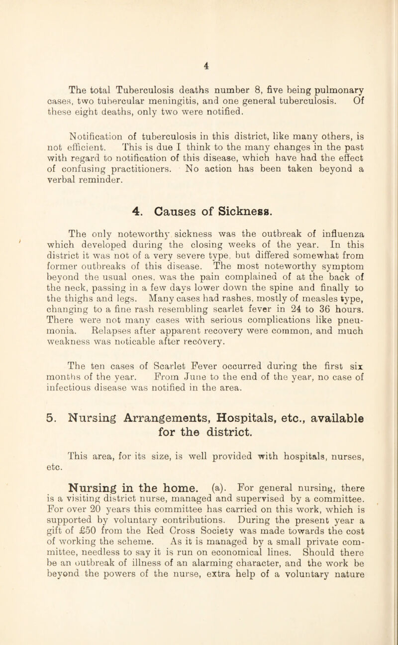 The total Tuberculosis deaths number 8, five being pulmonary cases, two tubercular meningitis, and one general tuberculosis. Of these eight deaths, only two were notified. Notification of tuberculosis in this district, like many others, is not efficient. This is due I think to the many changes in the past with regard to notification of this disease, which have had the effect of confusing practitioners. No action has been taken beyond a verbal reminder. 4. Causes of Sickness. The only noteworthy sickness was the outbreak of influenza which developed during the closing weeks of the year. In this district it was not of a very severe type, but differed somewhat from former outbreaks of this disease. The most noteworthy symptom beyond the usual ones, was the pain complained of at the back of the neck, passing in a few days lower down the spine and finally to the thighs and legs. Many cases had rashes, mostly of measles type, changing to a fine rash resembling scarlet fever in 24 to 36 hours. There were not many cases with serious complications like pneu¬ monia. Relapses after apparent recovery were common, and much weakness was notieable after recovery. The ten cases of Scarlet Fever occurred during the first six months of the year. From June to the end of the year, no case of infectious disease was notified in the area. 5. Nursing Arrangements, Hospitals, etc., available for the district. This area, for its size, is well provided with hospitals, nurses, etc. Nursing in the home. (a). For general nursing, there is a visiting district nurse, managed and supervised by a committee. For over 20 years this committee has carried on this work, which is supported by voluntary contributions. During the present year a gift of £50 from the Red Cross Society was made towards the cost of working the scheme. As it is managed by a small private com¬ mittee, needless to say it is run on economical lines. Should there be an outbreak of illness of an alarming character, and the work be beyond the powers of the nurse, extra help of a voluntary nature