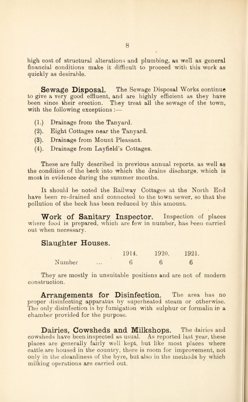 high cost of structural alterations and plumbing, as well as general financial conditions make it difficult to proceed with this work as quickly as desirable. Sewage Disposal. The Sewage Disposal Works continue to give a very good effluent, and are highly efficient as they have been since their erection. They treat all the sewage of the town, with the following exceptions —- (1.) Drainage from the Tanyard. (2) . Eight Cottages near the Tanyard. (3) . Drainage from Mount Pleasant. (4) . Drainage from Layfield’s Cottages. These are fully described in previous annual reports, as well as the condition of the beck into which the drains discharge, which is most in evidence during the summer months. It should be noted the Railway Cottages at the North End have been re-drained and connected to the town sewer, so that the pollution of the beck has been reduced by this amount. Work of Sanitary Inspector. Inspection of places where food is prepared, which are few in number, has been carried out when necessary. Slaughter Houses. 1914. 1920. 1921. Number ... 6 6 6 They are mostly in unsuitable positions and are not of modern construction. Arrangements for Disinfection. The area has no proper disinfecting apparatus by superheated steam or otherwise. The only disinfection is by fumigation with sulphur or formalin in a chamber provided for the purpose. Dairies, Cowsheds and Milkshops. The dairies and cowsheds have been inspected as usual. As reported last year, these places are generally fairly well kept, but like most places where cattle are housed in the country, there is room for improvement, not only in the cleanliness of the byre, but also in the methods by which milking operations are carried out.
