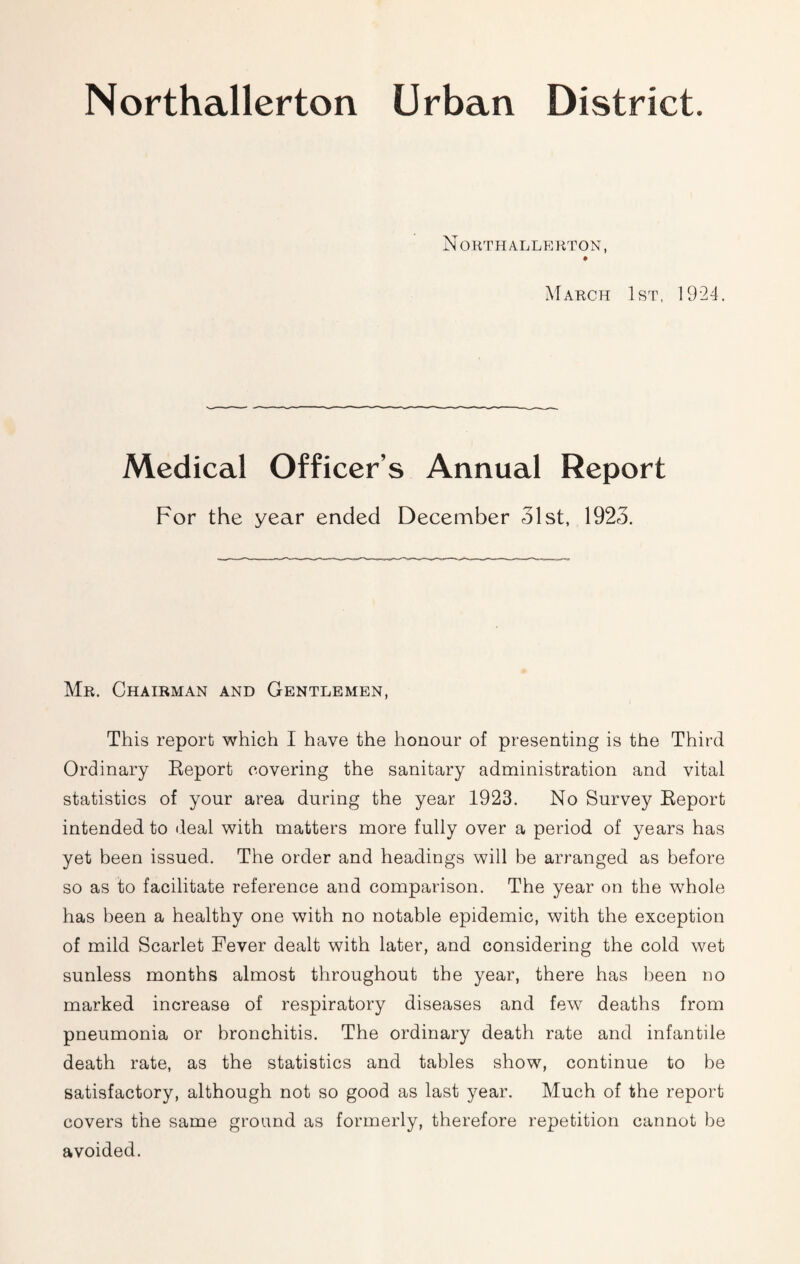 Northallerton Urban District. Northallerton, March 1st, 1924. Medical Officer’s Annual Report For the year ended December 31st, 1923. Mr. Chairman and Gentlemen, This report which I have the honour of presenting is the Third Ordinary Eeport covering the sanitary administration and vital statistics of your area during the year 1923. No Survey Eeport intended to ileal with matters more fully over a period of years has yet been issued. The order and headings will be arranged as before so as to facilitate reference and comparison. The year on the whole has been a healthy one with no notable epidemic, with the exception of mild Scarlet Fever dealt with later, and considering the cold wet sunless months almost throughout the year, there has been no marked increase of respiratory diseases and few deaths from pneumonia or bronchitis. The ordinary death rate and infantile death rate, as the statistics and tables show, continue to be satisfactory, although not so good as last year. Much of the report covers the same ground as formerly, therefore repetition cannot be avoided.