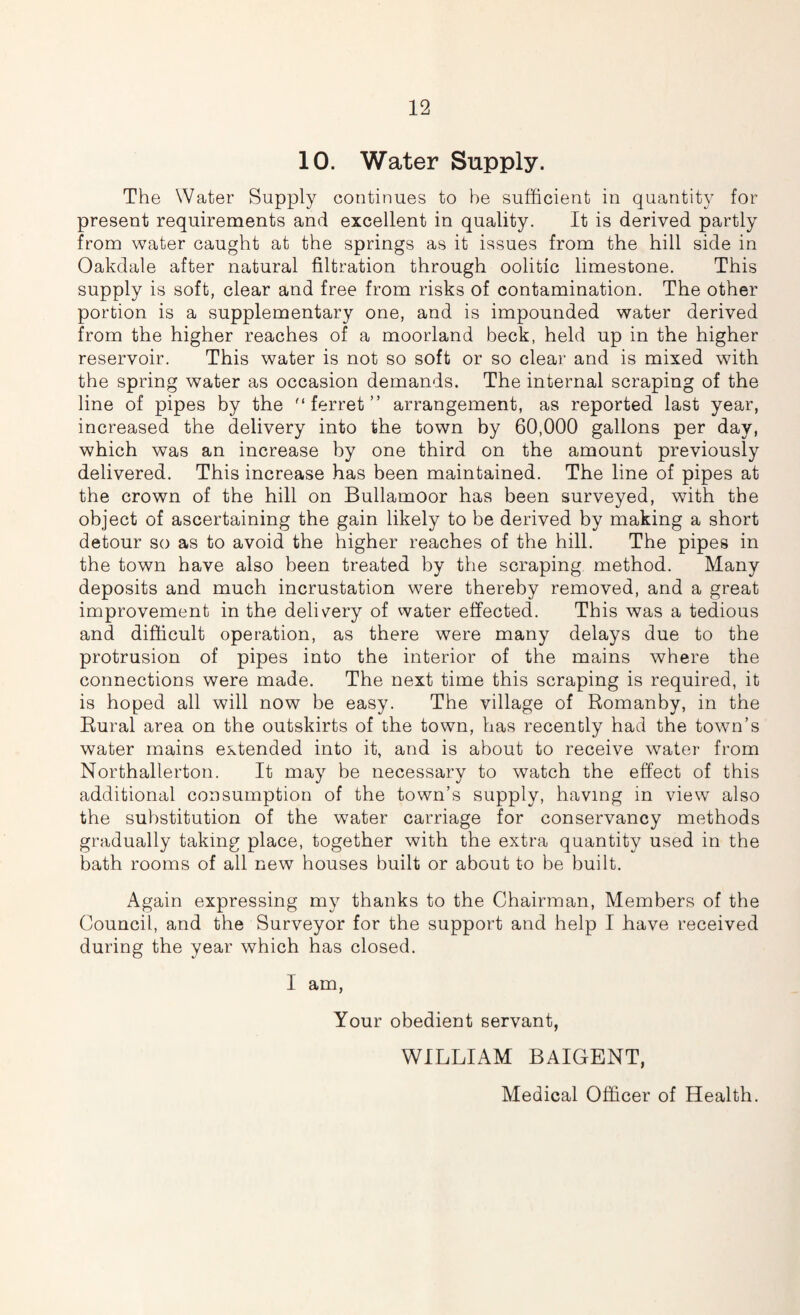 10. Water Supply. The Water Supply continues to he sufficient in quantity for present requirements and excellent in quality. It is derived partly from water caught at the springs as it issues from the hill side in Oakdale after natural filtration through oolitic limestone. This supply is soft, clear and free from risks of contamination. The other portion is a supplementary one, and is impounded water derived from the higher reaches of a moorland beck, held up in the higher reservoir. This water is not so soft or so clear and is mixed with the spring water as occasion demands. The internal scraping of the line of pipes by the ferret” arrangement, as reported last year, increased the delivery into the town by 60,000 gallons per day, which was an increase by one third on the amount previously delivered. This increase has been maintained. The line of pipes at the crown of the hill on Bullamoor has been surveyed, with the object of ascertaining the gain likely to be derived by making a short detour so as to avoid the higher reaches of the hill. The pipes in the town have also been treated by the scraping method. Many deposits and much incrustation were thereby removed, and a great improvement in the delivery of water effected. This was a tedious and difficult operation, as there were many delays due to the protrusion of pipes into the interior of the mains where the connections were made. The next time this scraping is required, it is hoped all will now be easy. The village of Romanby, in the Rural area on the outskirts of the town, has recently had the town’s water mains extended into it, and is about to receive water from Northallerton. It may be necessary to watch the effect of this additional consumption of the town’s supply, having in view also the substitution of the water carriage for conservancy methods gradually taking place, together with the extra quantity used in the bath rooms of all new houses built or about to be built. Again expressing my thanks to the Chairman, Members of the Council, and the Surveyor for the support and help I have received during the year which has closed. I am, Your obedient servant, WILLIAM BAIGENT, Medical Officer of Health.