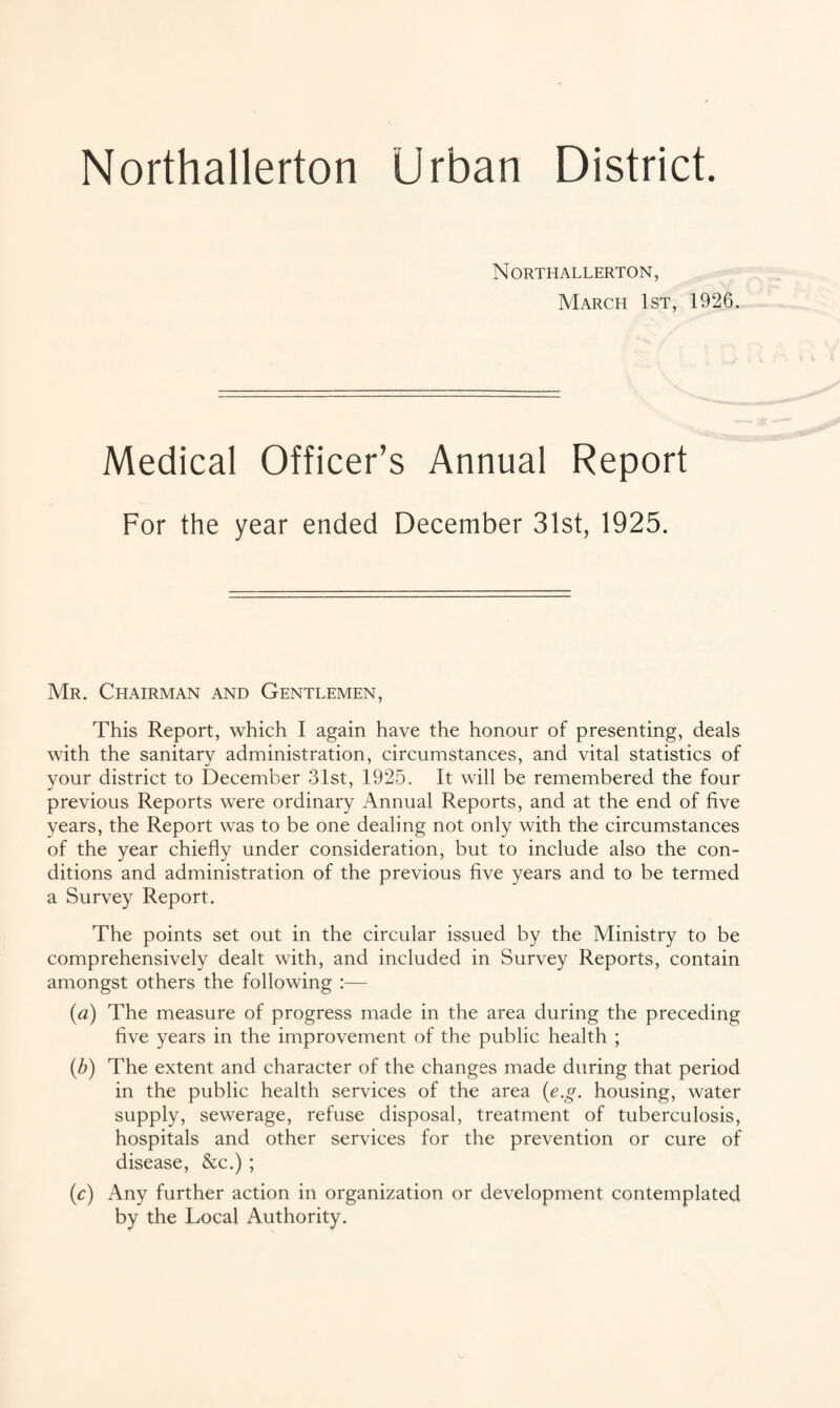 Urban District. Northallerton Northallerton, March 1st, 1926. Medical Officer’s Annual Report For the year ended December 31st, 1925. Mr. Chairman and Gentlemen, This Report, which I again have the honour of presenting, deals with the sanitary administration, circumstances, and vital statistics of your district to December 31st, 1925. It will be remembered the four previous Reports were ordinary Annual Reports, and at the end of five years, the Report was to be one dealing not only with the circumstances of the year chiefly under consideration, but to include also the con¬ ditions and administration of the previous five years and to be termed a Survey Report. The points set out in the circular issued by the Ministry to be comprehensively dealt with, and included in Survey Reports, contain amongst others the following :— (a) The measure of progress made in the area during the preceding five years in the improvement of the public health ; (b) The extent and character of the changes made during that period in the public health services of the area (e.g. housing, water supply, sewerage, refuse disposal, treatment of tuberculosis, hospitals and other services for the prevention or cure of disease, &c.) ; (c) Any further action in organization or development contemplated by the Local Authority.