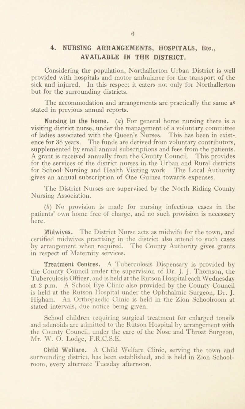 4. NURSING ARRANGEMENTS, HOSPITALS, Etc., AVAILABLE IN THE DISTRICT. Considering the population, Northallerton Urban District is well provided with hospitals and motor ambulance for the transport of the sick and injured. In this respect it caters not only for Northallerton but for the surrounding districts. The accommodation and arrangements are practically the same as stated in previous annual reports. Nursing in the home. (a) For general home nursing there is a visiting district nurse, under the management of a voluntary committee of ladies associated with the Queen’s Nurses. This has been in exist¬ ence for 38 years. The funds are derived from voluntary contributors, supplemented by small annual subscriptions and fees from the patients. A grant is received annually from the County Council. This provides for the services of the district nurses in the Urban and Rural districts for School Nursing and Health Visiting work. The Local Authority gives an annual subscription of One Guinea towards expenses. The District Nurses are supervised by the North Riding County Nursing Association. (/;) No provision is made for nursing infectious cases in the patients’ own home free of charge, and no such provision is necessary here. Midwives. The District Nurse acts as midv/ife for the town, and certified midwives practising in the district also attend to such cases by arrangement when required. The County Authority gives grants in respect of Maternity services. Treatment Centres. A Tuberculosis Dispensary is provided by the County Council under the supervision of Dr. j. j. Thomson, the Tuberculosis Officer, and is held at the Rutson Hospital each Wednesday at 2 p.m. A School Eye Clinic also provided by the County Council is held at the Rutson Hospital under the Ophthalmic Surgeon, Dr. J. Higham. An Orthopaedic Clinic is held in the Zion Schoolroom at stated intervals, due notice being given. School children requiring surgical treatment for enlarged tonsils and adenoids are admitted to the Rutson Hospital by arrangement with the County Council, under the care of the Nose and Throat Surgeon, Mr. W. O. Lodge, F.R.C.S.E. Child Welfare. A Child Welfare Clinic, serving the town and surrounding district, has been established, and is held in Zion School¬ room, every alternate 'Tuesday afternoon.