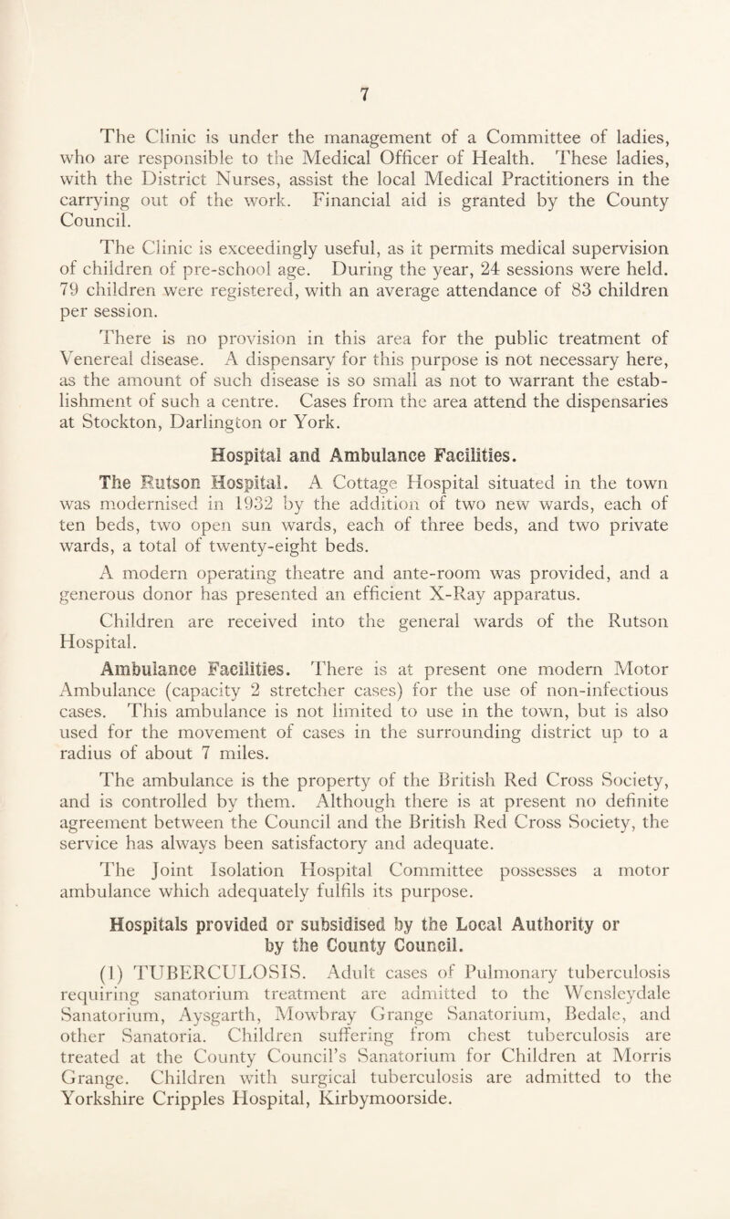 The Clinic is under the management of a Committee of ladies, who are responsible to the Medical Officer of Health. These ladies, with the District Nurses, assist the local Medical Practitioners in the carrying out of the work. Financial aid is granted by the County Council. The Clinic is exceedingly useful, as it permits medical supervision of children of pre-school age. During the year, 24 sessions were held. 79 children were registered, with an average attendance of 83 children per session. There is no provision in this area for the public treatment of Venereal disease. A dispensary for this purpose is not necessary here, as the amount of such disease is so small as not to warrant the estab¬ lishment of such a centre. Cases from the area attend the dispensaries at Stockton, Darlington or York. Hospital and Ambulance Facilities. The Hutson Hospital. A Cottage Hospital situated in the town was modernised in 1932 by the addition of two new wards, each of ten beds, two open sun wards, each of three beds, and two private wards, a total of twenty-eight beds. A modern operating theatre and ante-room was provided, and a generous donor has presented an efficient X-Ray apparatus. Children are received into the general wards of the Rutson Hospital. Ambulance Facilities. There is at present one modern Motor Ambulance (capacity 2 stretcher cases) for the use of non-infectious cases. This ambulance is not limited to use in the town, but is also used for the movement of cases in the surrounding district up to a radius of about 7 miles. The ambulance is the property of the British Red Cross Society, and is controlled by them. Although there is at present no definite agreement between the Council and the British Red Cross Society, the service has always been satisfactory and adequate. The Joint Isolation Hospital Committee possesses a motor ambulance which adequately fulfils its purpose. Hospitals provided or subsidised by the Local Authority or by the County Council. (1) TUBERCULOSIS. Adult cases of Pulmonary tuberculosis requiring sanatorium treatment are admitted to the Wensleydale Sanatorium, Aysgarth, Mowbray Grange Sanatorium, Bedale, and other Sanatoria. Children suffering from chest tuberculosis are treated at the County Council’s Sanatorium for Children at Morris Grange. Children with surgical tuberculosis are admitted to the Yorkshire Cripples Hospital, Kirbymoorside.
