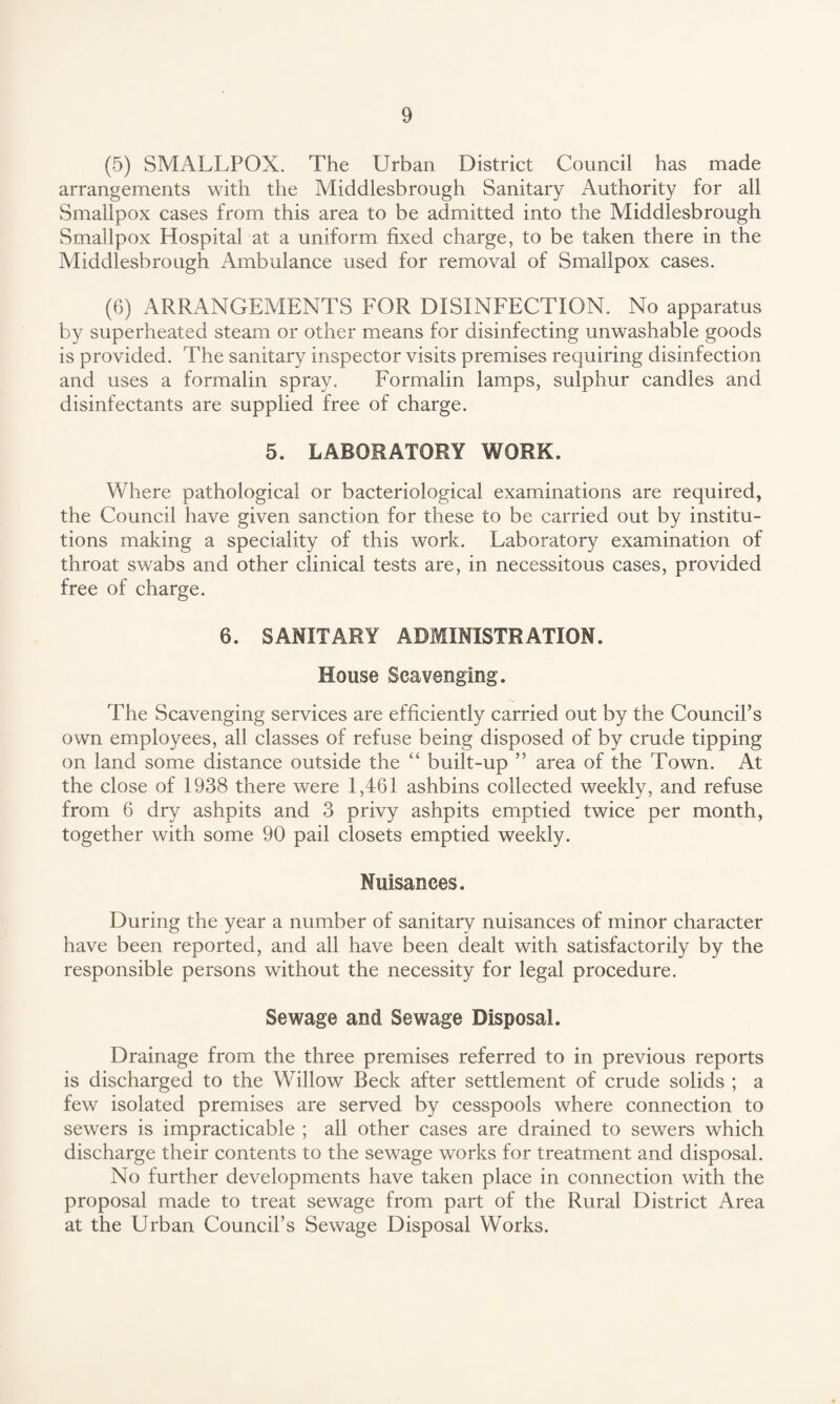(5) SMALLPOX. The Urban District Council has made arrangements with the Middlesbrough Sanitary Authority for all Smallpox cases from this area to be admitted into the Middlesbrough Smallpox Hospital at a uniform fixed charge, to be taken there in the Middlesbrough Ambulance used for removal of Smallpox cases. (6) ARRANGEMENTS FOR DISINFECTION. No apparatus by superheated steam or other means for disinfecting unwashable goods is provided. The sanitary inspector visits premises requiring disinfection and uses a formalin spray. Formalin lamps, sulphur candles and disinfectants are supplied free of charge. 5. LABORATORY WORK. Where pathological or bacteriological examinations are required, the Council have given sanction for these to be carried out by institu¬ tions making a speciality of this work. Laboratory examination of throat swabs and other clinical tests are, in necessitous cases, provided free of charge. 6. SANITARY ADMINISTRATION. House Scavenging. The Scavenging services are efficiently carried out by the Council’s own employees, all classes of refuse being disposed of by crude tipping on land some distance outside the “ built-up ” area of the Town. At the close of 1938 there were 1,461 ashbins collected weekly, and refuse from 6 dry ashpits and 3 privy ashpits emptied twice per month, together with some 90 pail closets emptied weekly. Nuisances. During the year a number of sanitary nuisances of minor character have been reported, and all have been dealt with satisfactorily by the responsible persons without the necessity for legal procedure. Sewage and Sewage Disposal. Drainage from the three premises referred to in previous reports is discharged to the Willow Beck after settlement of crude solids ; a few isolated premises are served by cesspools where connection to sewers is impracticable ; all other cases are drained to sewers which discharge their contents to the sewage works for treatment and disposal. No further developments have taken place in connection with the proposal made to treat sewage from part of the Rural District Area at the Urban Council’s Sewage Disposal Works.