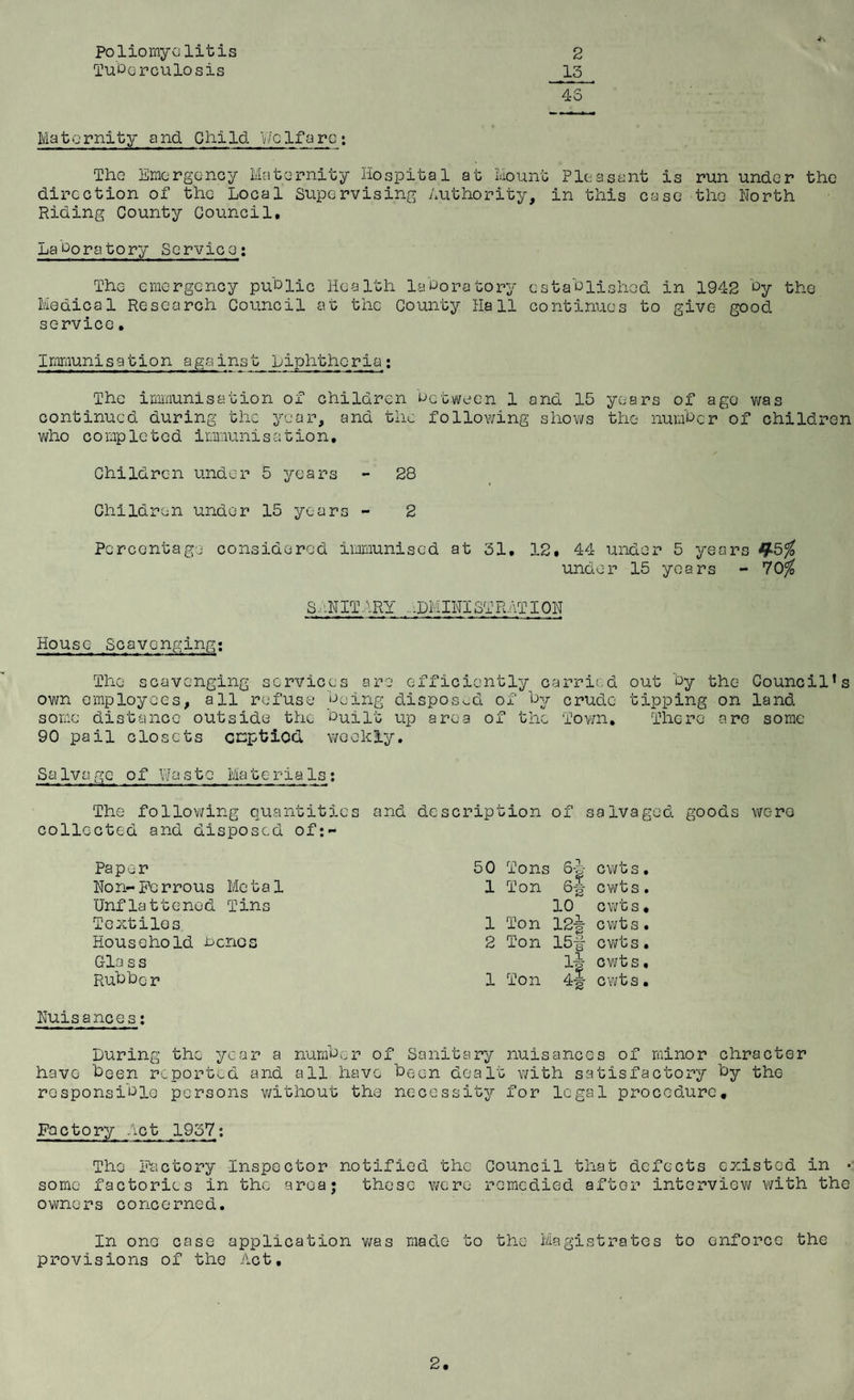 Poliomyelitis Tuberculosis Maternity and. Child. Welfare: The Emergency Maternity Hospital at Mount Pleasant is run under the direction of the Local Supervising Authority, in this case the North Riding County Council, Laboratory Service: The emergency public Health laboratory established in 1942 by the Medical Research Council at the County Hall continues to give good service. 2 13 45 Immunisation a gains t Liphthc-ria: The immunisation of children between 1 and 15 years of ago was continued during the year, and the following shows the number of children who c o mpleted immunis a tio n, Children under 5 years - 28 Children under 15 years - 2 Percentage considered immunised at 31. 12. 44 under 5 years J£5% under 15 years - 70% SAN IT A RY .. .DM INI ST RAT ION House Scavenging: The scavenging services are* efficiently carried own employees, all refuse being disposed of by crude some distance outside the built up area of the Town. 90 pail closets emptied weekly. out by the Council’s tipping on land There are some Salvage of Waste MateriaIs: The following quantities and description of salvaged goods were collected and disposed of:- Paper 50 Tons S¥ cwt S Non-Ferrous Metal 1 Ton 6-1 cwts Unflattened Tins 10 cwts Textiles 1 Ton 12| cwts Household bones 2 Ton 15# cwts Gla ss ll J*s Ai ^2 cwts Rubbc r 1 Ton cwts Nuisances: Luring the year a number of Sanitary nuisances of minor chracter have been reported and all have been dealt with satisfactory by the responsible persons without the necessity for legal procedure. Factory Act 1957: The Factory Inspector notified the Council that defects existed in • some factories in the areaj these were remedied after interview with the owners concerned. In one case application was made to the Magistrates to enforce the provisions of the Act, 2,