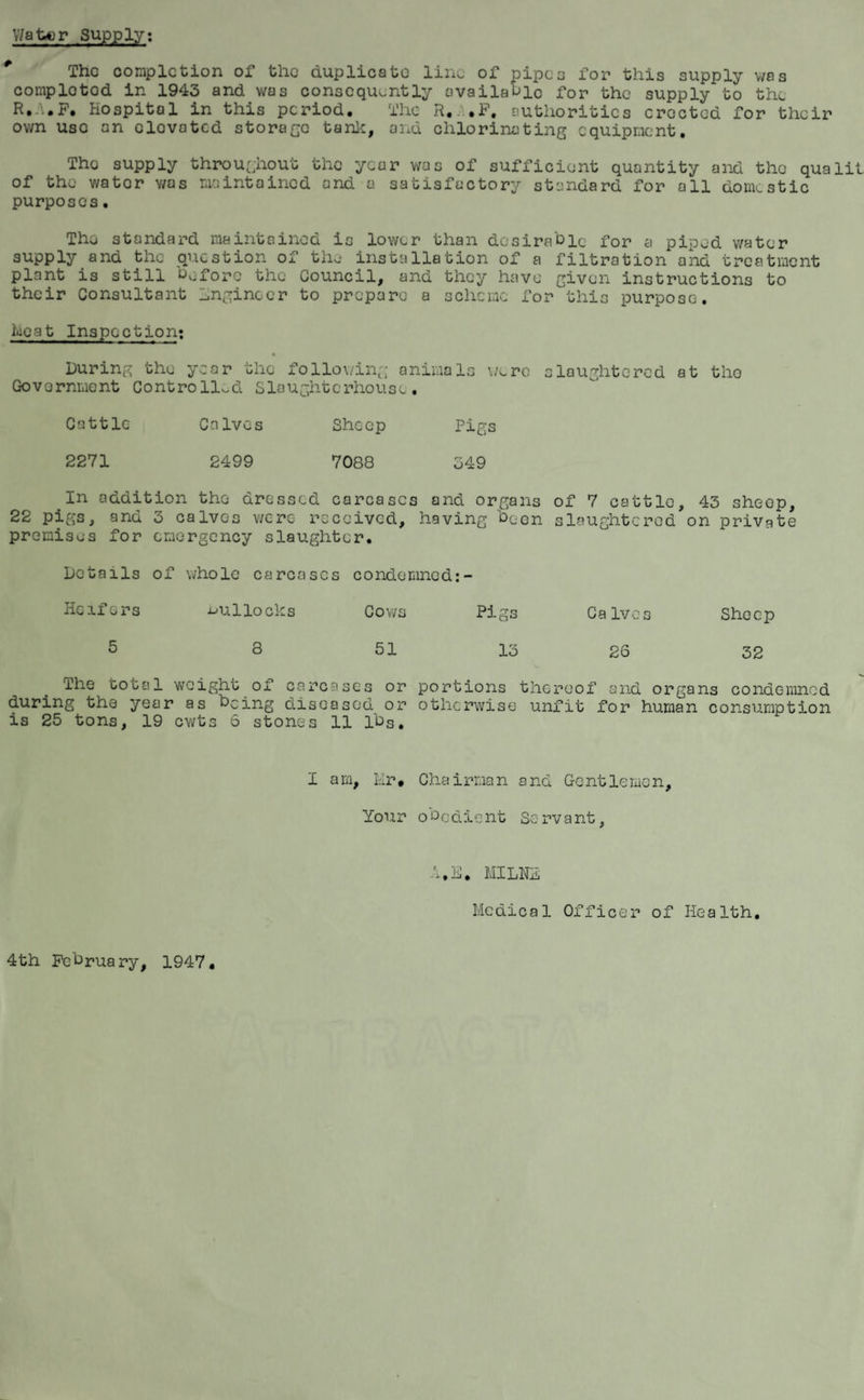 Water Supply: The completion of the duplicate line of pipes for this supply was cornplotod in 1943 and was consequently available for the supply to the R.-'*.F. Hospital in this period. The R.e.F. authorities erected for their own use an elovated storage tank, and chlorinating equipment. Tho supply throughout the year was of sufficient quantity and tho qua lit of the wator was maintained and a satisfactory standard for all domestic purposes. Tho standard maintained is lower than desirable for a piped water supply and tho question of tho installation of a filtration and treatment plant is still before the Council, and they have' given instructions to their Consultant Engineer to prepare a scheme for this purpose. heat Inspection: During tho year the following animals wore slaughtered at tho Government Controlled Slaughterhouse. Cattle Calves Sheep Pigs 2271 2499 7088 349 .In addition the dressed carcases and organs of 7 cattle, 43 sheop, 22 pigs, and 5 calves were received, having been slaughtered on private premises for emergency slaughter. Details of whole carcases condemned: Heifers bullocks Cows 5 8 51 The total weight of carcases or during the year as being diseased or is 25 tons, 19 cwts 6 stones 11 lbs. Pigs Calves Sheep lb 26 32 portions thereof and organs condemned otherwise unfit for human consumption I am. Hr. Chairman and Gentlemen, Your obedient Servant, A.E. MILNE Medical Officer of Health, 4th February, 1947.