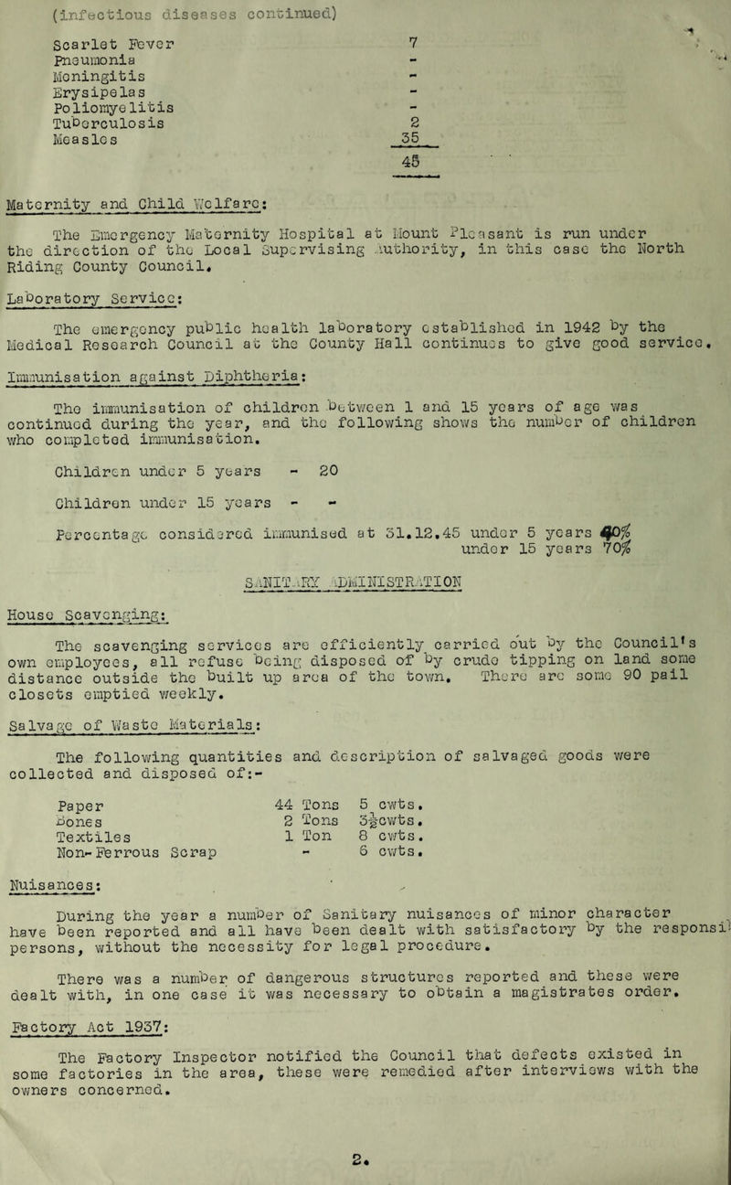 (infectious diseases continued) Scarlet Fever Pneumonia Moningitis Erysipelas Poliomyelitis Tuberculosis Me a s lc s 7 2 35 45 Maternity and Child Welfare: The Emergency Maternity Hospital at Mount Pleasant is run under the direction of the Local Supervising Authority, in this case the North Riding County Council. Laboratory Service: The emergency public health laboratory established in 1942 by the Medical Research Council at the County Hall continues to give good service. Immunisation against Diphtheria: The immunisation of children .between 1 and 15 years of age was continued during the year, and the following shows the number of children who co mp1e t e d immunis a tio n. Children under 5 years - 20 Children under 15 years Percentage considered immunised at 31.12.45 under 5 years $0$ under 15 years 70$ S AN IT ARY :,LMI NX ST RAT I ON House Scavenging: The scavenging services are efficiently carried out by the Council’s own employees, all refuse being disposed of by crudo tipping on land some distance outside the built up area of the town. There arc some 90 pail closets emptied weekly. Salvage of Waste Materials: The following quantities and description of salvaged goods were collected and disposed of:- Paper bones Textiles Non-Ferrous Scrap 44 Tons 5 cwts. 2 Tons 3-gCwts. 1 Ton 8 cwts. - 6 cwts. Nuisances: During the year a number of Sanitary nuisances of minor character have been reported and all have been dealt with satisfactory by the responsi persons, without the necessity for legal procedure. There was a number of dangerous structures reported and these were dealt with, in one case it was necessary to obtain a magistrates order. Factory Act 1957: The Factory Inspector notified the Council that defects existed in some factories in the area, these were remedied after interviews with the owners concerned.