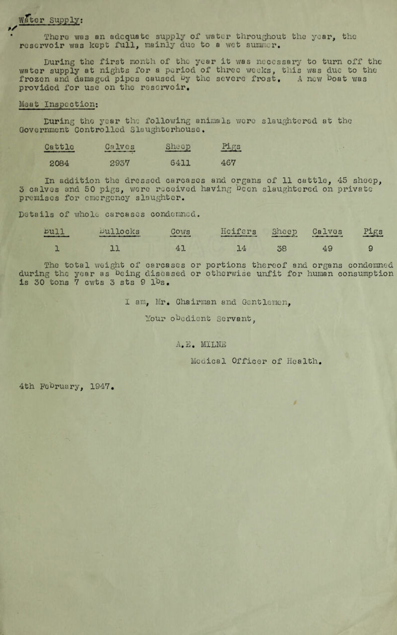 Water Supply: Thera wa3 an adequate supply of water throughout the year, the reservoir wa3 kept full, mainly duo to a wet summer. During the first month of the year it was necessary to turn off the water supply at nights for a period of threo weeks, this was due to the frozen and damaged pipes caused uy the severe frost, A now boat was provided for use on the reservoir. Meat Inspection; During the year the following animals were slaughtered at the Government Controlled Slaughterhouse. Cattle CaIves She op Pigs 2084 2937 6411 467 In addition the dressed carcases and organs of 11 cattle, 45 sheep, 3 calvos and 50 pigs, were received having Decn slaughtered on private premises for emergency slaughter. Details of whole carcases condemned. HUll mullocks Cows Heifers Sheep Calvos ZifiS 1 11 41 14 38 49 9 The total weight of carcases or portions thereof and organs condemned during the year as being diseased or otherwise unfit for human consumption is 30 tons 7 cv/ts 3 sts 9 lbs. I am, Mr* Chairman and Gentlemen, Your obedient Servant, 4th February, 1947. A.E. MILNE Medical Officer of Health.