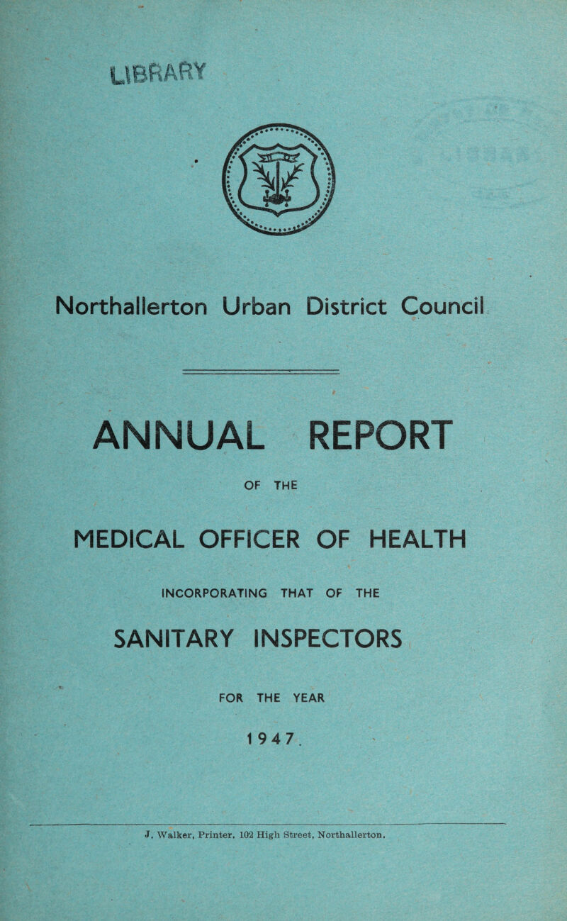 ANNUAL REPORT OF THE MEDICAL OFFICER OF HEALTH INCORPORATING THAT OF THE SANITARY INSPECTORS FOR THE YEAR 1 9 4 7. J. Walker, Printer. 102 High Street, Northallerton,