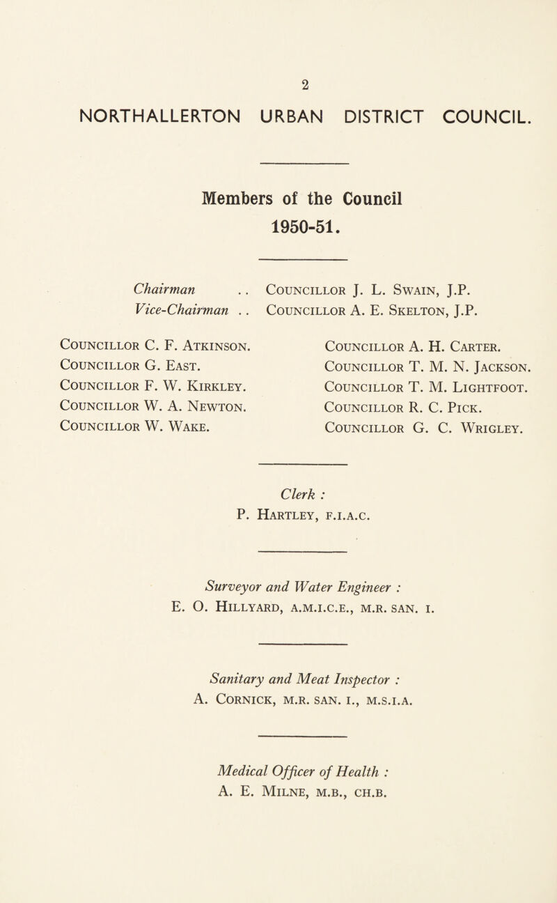NORTHALLERTON URBAN DISTRICT COUNCIL. Members of the Council 1950-51. Chairman .. Councillor J. L. Swain, J.P. Vice-Chairman .. Councillor A. E. Skelton, J.P. Councillor C. F. Atkinson. Councillor G. East. Councillor F. W. Kirkley. Councillor W. A. Newton. Councillor W. Wake. Councillor A. H. Carter. Councillor T. M. N. Jackson. Councillor T. M. Lightfoot. Councillor R. C. Pick. Councillor G. C. Wrigley. Clerk : P. Hartley, f.i.a.c. Surveyor and Water Engineer : E. O. HlLLYARD, A.M.I.C.E., M.R. SAN. I. Sanitary and Meat Inspector : A. CORNICK, M.R. SAN. I., M.S.I.A. Medical Officer of Health : A. E. Milne, m.b., ch.b.