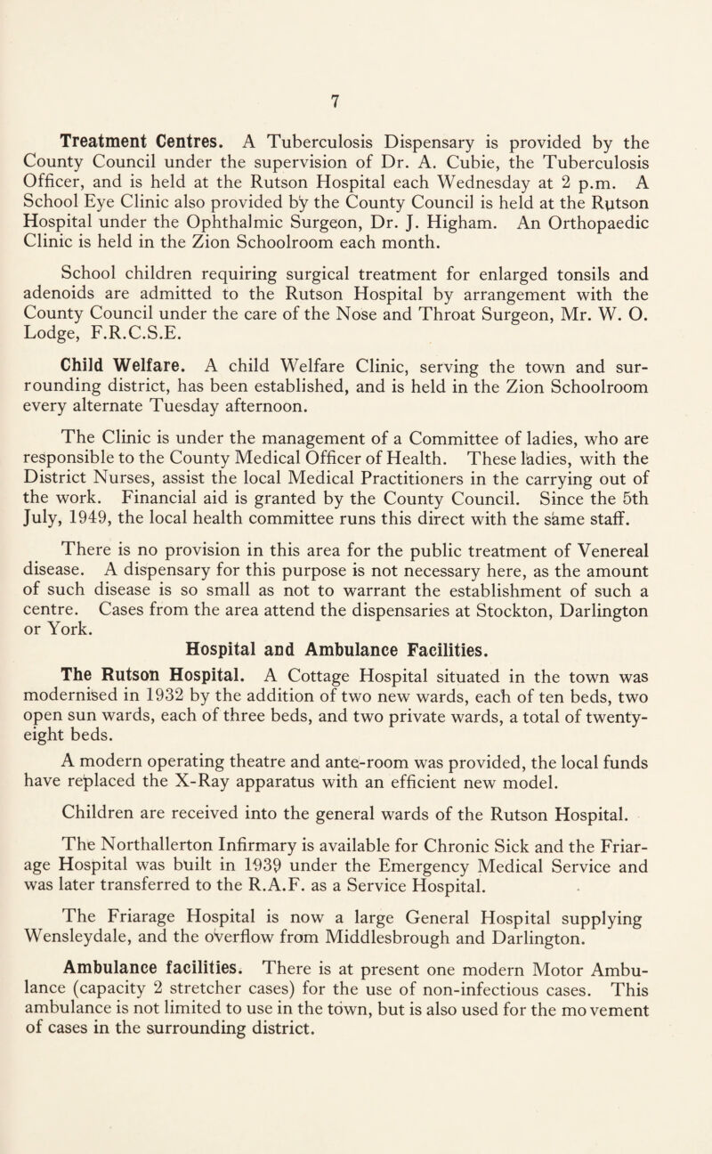 Treatment Centres. A Tuberculosis Dispensary is provided by the County Council under the supervision of Dr. A. Cubie, the Tuberculosis Officer, and is held at the Rutson Hospital each Wednesday at 2 p.m. A School Eye Clinic also provided by the County Council is held at the Rutson Hospital under the Ophthalmic Surgeon, Dr. J. Higham. An Orthopaedic Clinic is held in the Zion Schoolroom each month. School children requiring surgical treatment for enlarged tonsils and adenoids are admitted to the Rutson Hospital by arrangement with the County Council under the care of the Nose and Throat Surgeon, Mr. W. O. Lodge, F.R.C.S.E. Child Welfare. A child Welfare Clinic, serving the town and sur¬ rounding district, has been established, and is held in the Zion Schoolroom every alternate Tuesday afternoon. The Clinic is under the management of a Committee of ladies, who are responsible to the County Medical Officer of Health. These ladies, with the District Nurses, assist the local Medical Practitioners in the carrying out of the work. Financial aid is granted by the County Council. Since the 5th July, 1949, the local health committee runs this direct with the same staff. There is no provision in this area for the public treatment of Venereal disease. A dispensary for this purpose is not necessary here, as the amount of such disease is so small as not to warrant the establishment of such a centre. Cases from the area attend the dispensaries at Stockton, Darlington or York. Hospital and Ambulance Facilities. The Rutson Hospital. A Cottage Hospital situated in the town was modernised in 1932 by the addition of two new wards, each of ten beds, two open sun wards, each of three beds, and two private wards, a total of twenty- eight beds. A modern operating theatre and antq-room was provided, the local funds have replaced the X-Ray apparatus with an efficient new model. Children are received into the general wards of the Rutson Hospital. The Northallerton Infirmary is available for Chronic Sick and the Friar- age Hospital was built in 1939 under the Emergency Medical Service and was later transferred to the R.A.F. as a Service Hospital. The Friarage Hospital is now a large General Hospital supplying Wensleydale, and the overflow from Middlesbrough and Darlington. Ambulance facilities. There is at present one modern Motor Ambu¬ lance (capacity 2 stretcher cases) for the use of non-infectious cases. This ambulance is not limited to use in the town, but is also used for the movement of cases in the surrounding district.