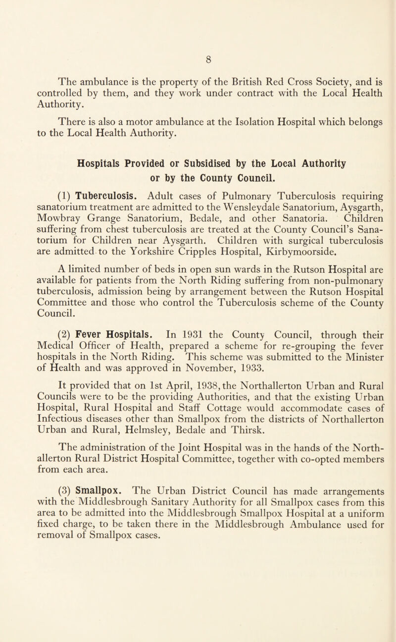 The ambulance is the property of the British Red Cross Society, and is controlled by them, and they work under contract with the Local Health Authority. There is also a motor ambulance at the Isolation Hospital which belongs to the Local Health Authority. Hospitals Provided or Subsidised by the Local Authority or by the County Council. (1) Tuberculosis. Adult cases of Pulmonary Tuberculosis requiring sanatorium treatment are admitted to the Wensleydale Sanatorium, Aysgarth, Mowbray Grange Sanatorium, Bedale, and other Sanatoria. Children suffering from chest tuberculosis are treated at the County Council’s Sana¬ torium for Children near Aysgarth. Children with surgical tuberculosis are admitted to the Yorkshire Cripples Hospital, Kirbymoorside. A limited number of beds in open sun wards in the Rutson Hospital are available for patients from the North Riding suffering from non-pulmonary tuberculosis, admission being by arrangement between the Rutson Hospital Committee and those who control the Tuberculosis scheme of the County Council. (2) Fever Hospitals. In 1931 the County Council, through their Medical Officer of Health, prepared a scheme for re-grouping the fever hospitals in the North Riding. This scheme was submitted to the Minister of Health and was approved in November, 1933. It provided that on 1st April, 1938, the Northallerton Urban and Rural Councils were to be the providing Authorities, and that the existing Urban Hospital, Rural Hospital and Staff Cottage would accommodate cases of Infectious diseases other than Smallpox from the districts of Northallerton Urban and Rural, Helmsley, Bedale and Thirsk. The administration of the Joint Hospital was in the hands of the North¬ allerton Rural District Hospital Committee, together with co-opted members from each area. (3) Smallpox. The Urban District Council has made arrangements with the Middlesbrough Sanitary Authority for all Smallpox cases from this area to be admitted into the Middlesbrough Smallpox Hospital at a uniform fixed charge, to be taken there in the Middlesbrough Ambulance used for removal of Smallpox cases.