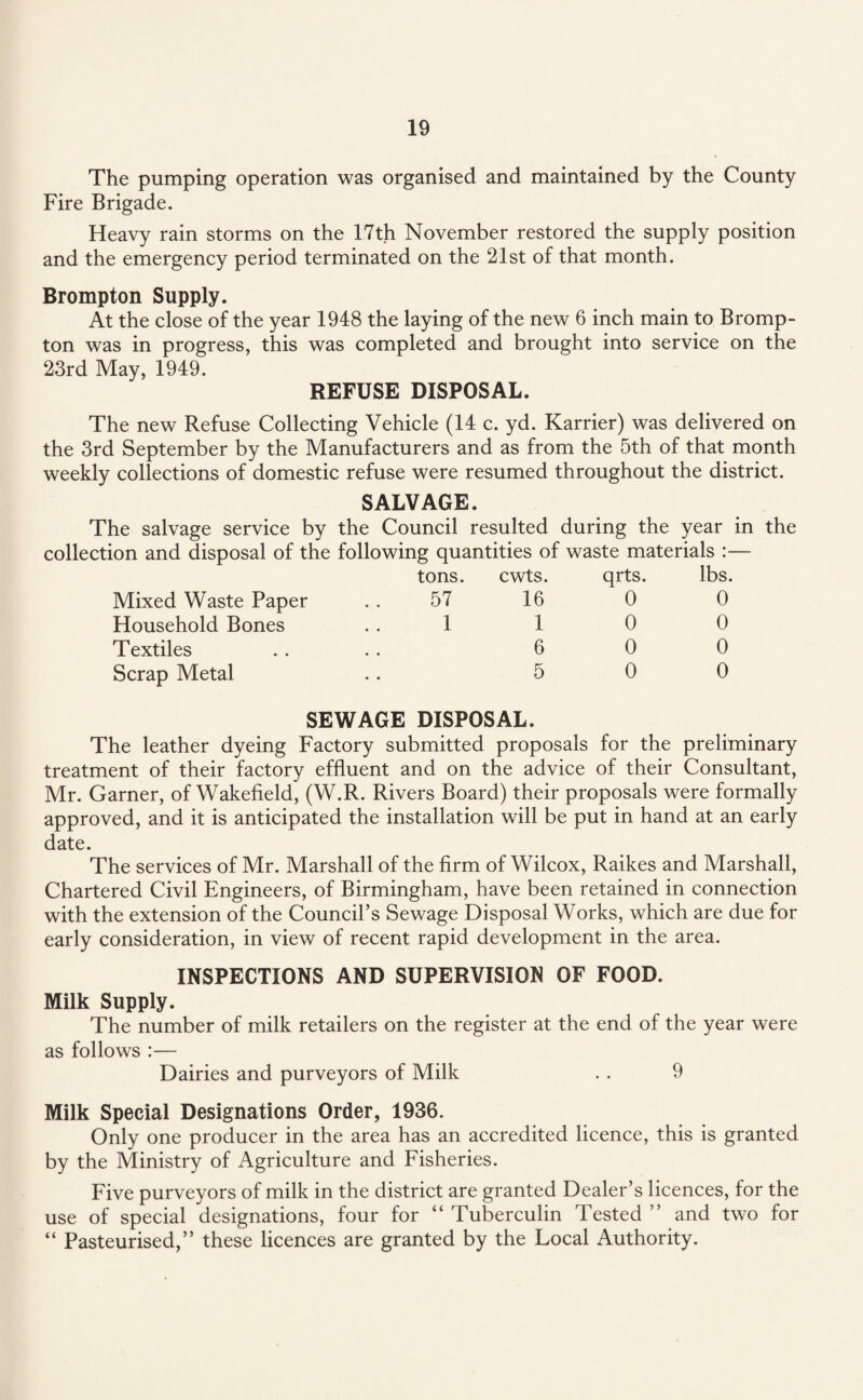 The pumping operation was organised and maintained by the County Fire Brigade. Heavy rain storms on the 17th November restored the supply position and the emergency period terminated on the 21st of that month. Brompton Supply. At the close of the year 1948 the laying of the new 6 inch main to Bromp¬ ton was in progress, this was completed and brought into service on the 23rd May, 1949. REFUSE DISPOSAL. The new Refuse Collecting Vehicle (14 c. yd. Karrier) was delivered on the 3rd September by the Manufacturers and as from the 5th of that month weekly collections of domestic refuse were resumed throughout the district. SALVAGE. The salvage service by the Council resulted during the year in collection and disposal of the following quantities of waste materials Mixed Waste Paper Household Bones Textiles Scrap Metal tons. 57 1 cwts. 16 1 6 5 qrts. 0 0 0 0 lbs. 0 0 0 0 the SEWAGE DISPOSAL. The leather dyeing Factory submitted proposals for the preliminary treatment of their factory effluent and on the advice of their Consultant, Mr. Garner, of Wakefield, (W.R. Rivers Board) their proposals were formally approved, and it is anticipated the installation will be put in hand at an early date. The services of Mr. Marshall of the firm of Wilcox, Raikes and Marshall, Chartered Civil Engineers, of Birmingham, have been retained in connection with the extension of the Council’s Sewage Disposal Works, which are due for early consideration, in view of recent rapid development in the area. INSPECTIONS AND SUPERVISION OF FOOD. Milk Supply. The number of milk retailers on the register at the end of the year were as follows :— Dairies and purveyors of Milk . . 9 Milk Special Designations Order, 1936. Only one producer in the area has an accredited licence, this is granted by the Ministry of Agriculture and Fisheries. Five purveyors of milk in the district are granted Dealer’s licences, for the use of special designations, four for “ Tuberculin Tested ” and two for “ Pasteurised,” these licences are granted by the Local Authority.