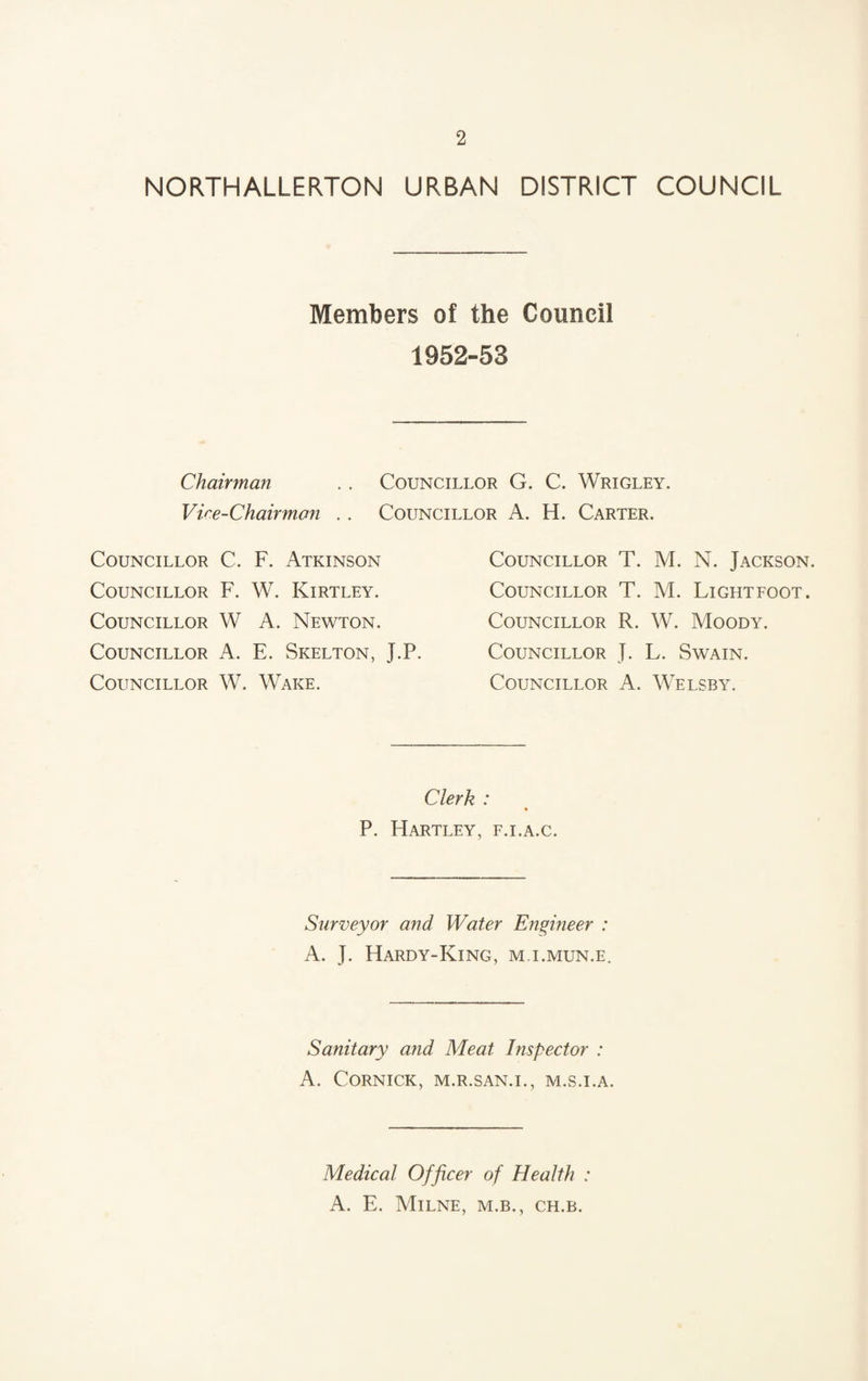 NORTHALLERTON URBAN DISTRICT COUNCIL Members of the Council 1952-53 Chairman .. Councillor G. C. Wrigley. Vice-Chairman .. Councillor A. H. Carter. Councillor C. F. Atkinson Councillor F. W. Kirtley. Councillor W A. Newton. Councillor A. E. Skelton, J.P. Councillor W. Wake. Councillor T. M. N. Jackson. Councillor T. M. Lightfoot. Councillor R. W. Moody. Councillor J. L. Swain. Councillor A. Welsby. Clerk : % P. Hartley, f.i.a.c. Surveyor and Water Engineer : A. J. Hardy-King, m.i.mun.e. Sanitary and Meat Inspector : A. CORNICK, M.R.SAN.I., M.S.I.A. Medical Officer of Health : A. E. Milne, m.b., ch.b.