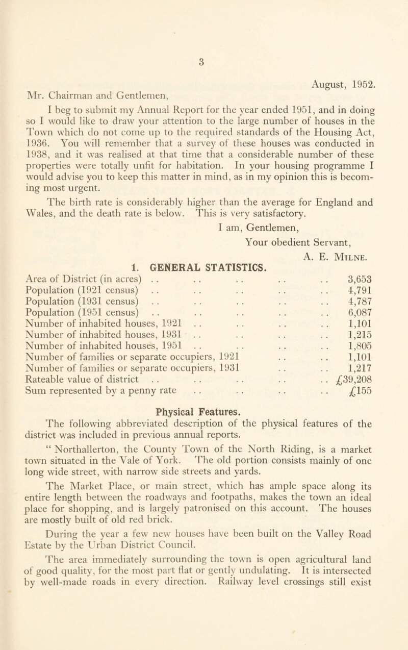 August, 1952. Mr. Chairman and Gentlemen, I beg to submit my Annual Report for the year ended 1951, and in doing so I would like to draw your attention to the large number of houses in the Town which do not come up to the required standards of the Housing Act, 1936. You will remember that a survey of these houses was conducted in 1938, and it was realised at that time that a considerable number of these properties were totally unfit for habitation. In your housing programme I would advise you to keep this matter in mind, as in my opinion this is becom¬ ing most urgent. The birth rate is considerably higher than the average for England and Wales, and the death rate is below. This is very satisfactory. I am, Gentlemen, Your obedient Servant, A. E. Milne. 1. GENERAL STATISTICS. Area of District (in acres) . . . . . . . . . . 3,653 Population (1921 census) . . . . . . . . . . 4,791 Population (1931 census) . . . . . . . . . . 4,787 Population (1951 census) . . . . . . . . . . 6,087 Number of inhabited houses, 1921 . . . . . . . . 1,101 Number of inhabited houses, 1931 . . . . . . . . 1,215 Number of inhabited houses, 1951 . . . . . . . . 1,805 Number of families or separate occupiers, 1921 . . . . 1,101 Number of families or separate occupiers, 1931 . . . . 1,217 Rateable value of district . . . . . . . . . . ^39,208 Sum represented by a penny rate . . . . . . . . £ 155 Physical Features. The following abbreviated description of the physical features of the district was included in previous annual reports. “ Northallerton, the County Town of the North Riding, is a market town situated in the Vale of York. The old portion consists mainly of one long wide street, with narrow side streets and yards. The Market Place, or main street, which has ample space along its entire length between the roadways and footpaths, makes the town an ideal place for shopping, and is largely patronised on this account. The houses are mostly built of old red brick. During the year a few new houses have been built on the Valley Road Estate by the Urban District Council. The area immediately surrounding the town is open agricultural land of good quality, for the most part flat or gently undulating. It is intersected by well-made roads in every direction. Railway level crossings still exist